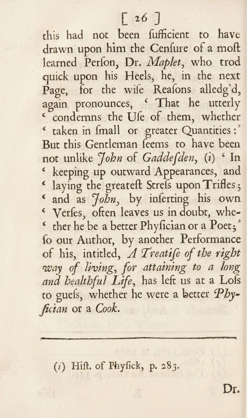[ ,6] this had not been fufficient to have drawn upon him the Cenfure of a moft learned Perfon, Dr. Maplet, who trod quick upon his Heels, he, in the next Page, for the wile Reaions alledg’d, again pronounces, c That he utterly ‘ condemns the Ufe of them, whether 4 taken in fmall or greater Quantities: But this Gentleman feems to have been not unlike John of Gaddefden, (i) £ In * keeping up outward Appearances, and 4 laying the greateft Strefs upon Trifles $ 4 and as John, by inferting his own 4 Yerfes, often leaves us in doubt, whe- 4 ther he be a better Phylician or a Poet j ’ fo our Author, by another Performance of his, intitled, A Treatife of the right way of living, for attaining to a long ana healthful Life, has left us at a Lofs to guels, whether he were a better cPhy~ Jician or a Cook. (i) Hift. of Phyfick, p. 283. Dr.