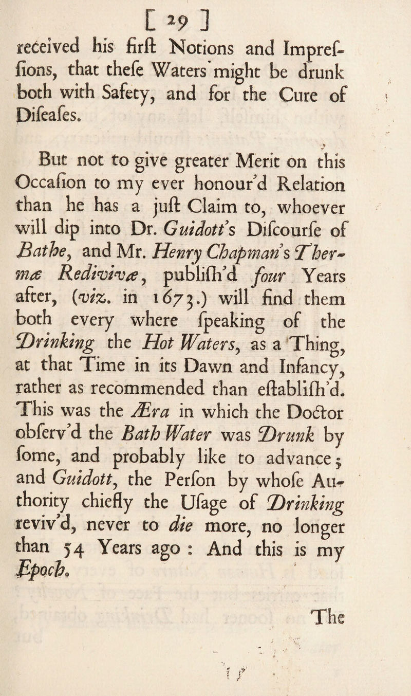 received his firft Notions and Impref- fions, that thefe Waters’might be drunk both with Safety, and for the Cure of Difeafes. % But not to give greater Merit on this Occafion to my ever honour'd Relation than he has a juft Claim to, whoever will dip into Dr. Guidon’s Difcourfe of Bathe, and Mr. Henry Chapmans <Thev- ma Rediviva, publifh’d four Years after, (to. in 1673.) ^ t^lem both every where fpeaking of the iDrinking the Hot Waters, as a Thing, at that Time in its Dawn and Infancy, rather as recommended than eftablifh’d. This was the Mr a in which the Doctor obferv d the Bath Water was Hrunk by fome, and probably like to advance § and Guidott, the Perfon by whofe Au¬ thority chiefly the Ufage of Hr inking reviv’d, never to die more, no longer than 54 Years ago : And this is my Bpoch The