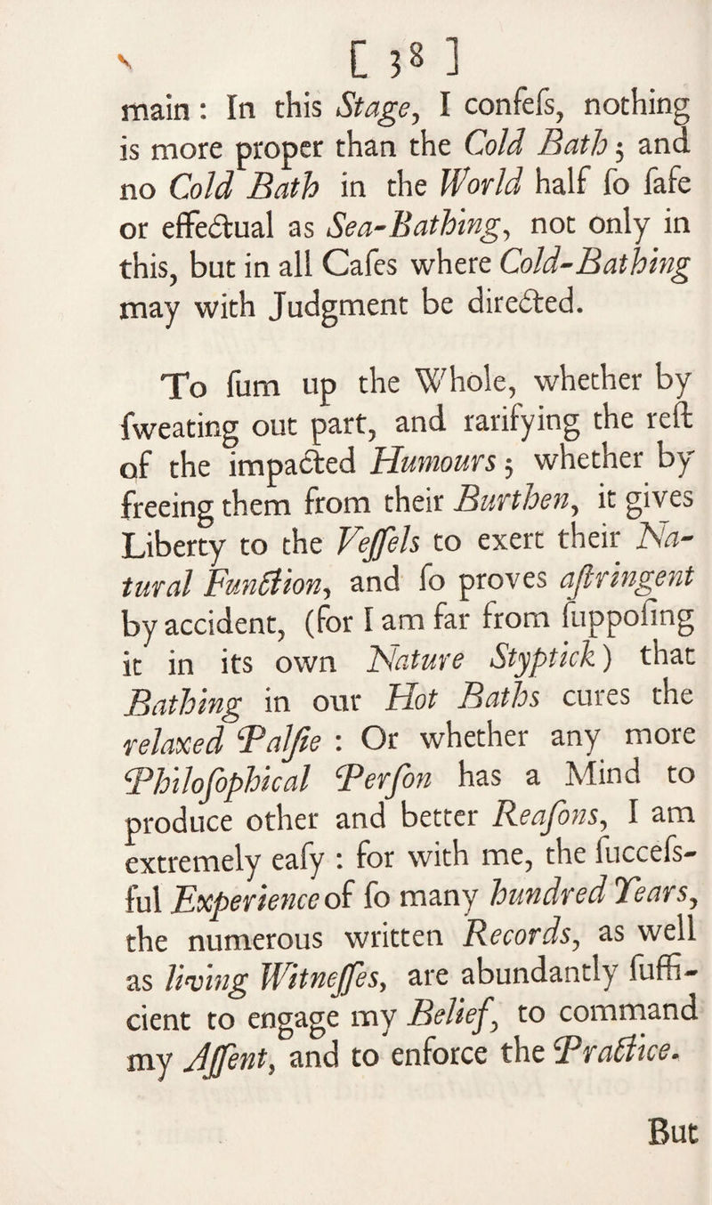 main: In this Stage, I confefs, nothing is more proper than the Cold Bath5 and no Cold Bath in the World half fo fafe or effectual as Sea-Bathing, not only in this, but in all Cafes where Cold-Bathing may with Judgment be directed. To fum up the Whole, whether by fweating out part, and rarifying the reft of the impacted Humours 5 whether by freeing them from their Burthen, it gives Liberty to the Vejfels to exert their Na¬ tural Function, and fo proves ajlringent by accident, (for I am far from fuppoimg it in its own Nature Styptick) that Bathing in our Hot Baths cures the relaxed Falfte : Or whether any more Thilofophical Terfon has a Mind to produce other and better Reafons, I am extremely eafy : for with me, the fuccefs- ful Experience of fo many hundred Tears, the numerous written Records, as well as living Witnejfes, are abundantly fuffi- cient to engage my Belief \ to command my Jjfent, and to enforce the Brattice. But