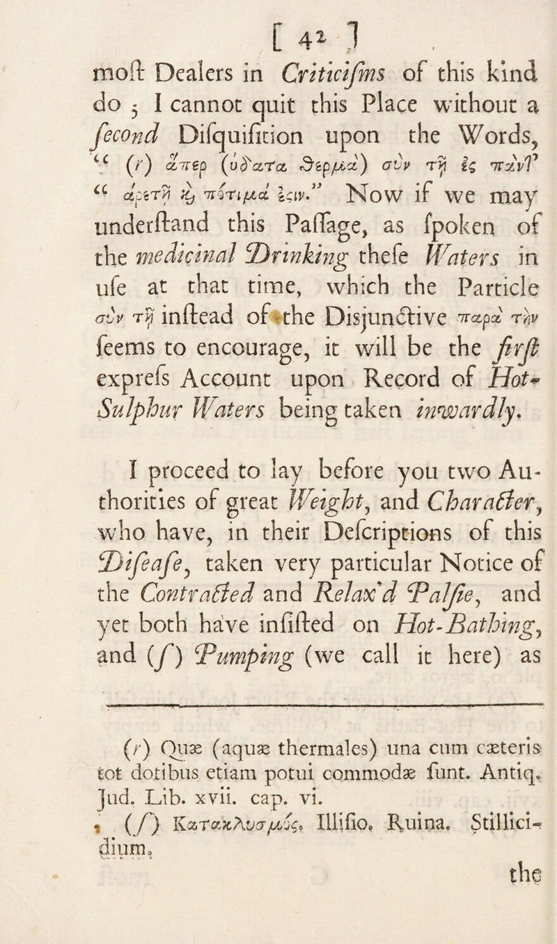 [ 4* 1 moft Dealers in Criticifms of this kind do 5 i cannot quit this Place without a fecond Difquiftdon upon the Words, ‘c (/') ccirep (uS'a.ra Sip/u.ci) ovu T?j TraVP a actTyj Zj 'nvrifjLci l$iv” Now if we may underftand this Pafiage, as fpoken of the medicinal Drinking thefe Waters in life at that time, which the Particle dv rip m ft cad of the Distundlive Trapa r > feems to encourage, it will be the jirjl exprefs Account upon Record of Hot- Sulphur Waters being taken inwardly. I proceed to lay before you two Au¬ thorities of great Weight, and Character, who have, in their Defcriptions of this 2Jifeafe, taken very particular Notice of the Contrasted and Relax'd Bailie, and yet both have infilled on Hot-Bathing, and (/) Bumping (we call it here) as (r) Ouse (aquae thermales) una cum cseteris tot dotibus etiam potui commodas funt. Antiq. Jud, Lib. xvii. cap. vi. s (/) KaTafcA'jcrpw.j, Illifio, fluina, Stillici- dium* the