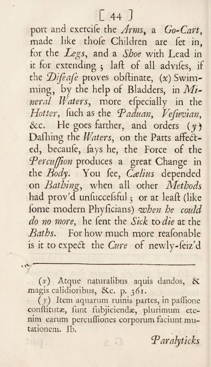 port and exercile the Arms, a Go-Cart, made like thofe Children are let in, for the Legs, and a Shoe with Lead in it for extending lad of all advifes, if the Difeafe proves obdinate, (sc) Swim¬ ming, by the help of Bladders, in Mi¬ neral Waters, more efpecially in the Hotter, fuch as the B a du an, VefuHtan, See. He goes farther, and orders (y) Dafhing the Waters, on the Parts affect¬ ed, becaufe, fays he, the Force of the Bercufjion produces a great Change in the Body. You fee, Callus depended on Bathing, when all other Methods had prov’d unfuccefsful 5 or at lead (like fome modern Phylicians) 'when he could do no more, he fent the Sick to die at the Baths. For how much more reafonable is it to expeCt the Cure of newly-feiz’d (x) Atque naturalibus aquis dandos, & magis calidioribus, £tc. p. 361. (y) Item aquarum minis partes, in paffione conftitutse, funt lubjiciendas, plurimum ete- nim earum perculliones corporum faciunt mu- tationem. Ib. Ldaraly ticks