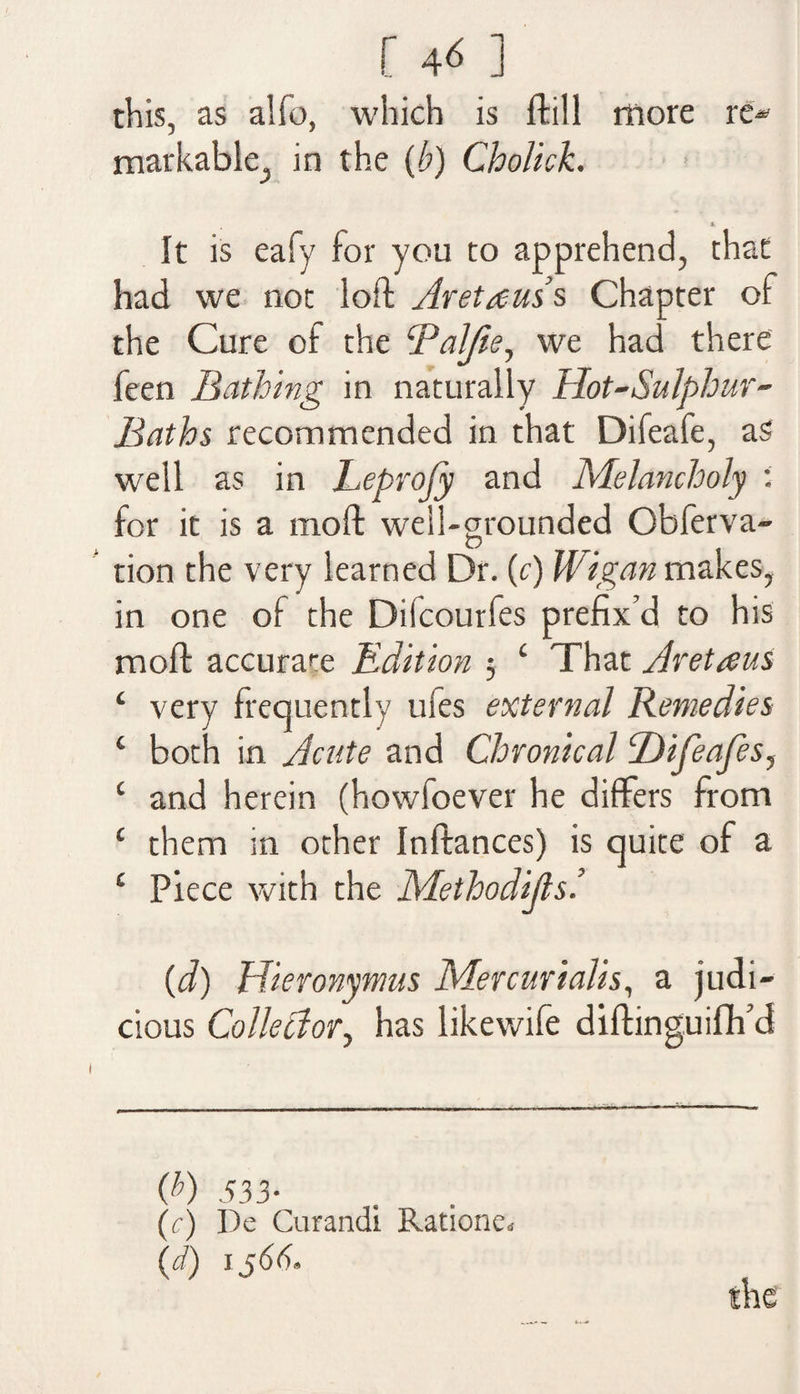 this, as aifo, which is It ill more re* markable., in the (b) Cholick. It is eafy for you to apprehend, that had we not loft Aretauss Chapter of the Cure of the Daljie, we had there feen Bathing in naturally Hot-Sulphur- Baths recommended in that Difeafe, as well as in Leprofy and Melancholy ; for it is a moft well-grounded Obferva- tion the very learned Dr. (c) Wigan makes, in one of the Dilcourfes prefix’d to his moft accurate Edition 5 £ That Aretaus ‘ very frequently ufes external Remedies ‘ both in Acute and Chronical Difeafes, c and herein (howfoever he differs from c them in other Inftances) is quite of a £ Piece with the Methodius’. (d) Hieronymus Mercurialis, a judi¬ cious Colleclory has likewife diftinguifh’d Q>) 533- (c) De Curandi Rationed (d) 1566*