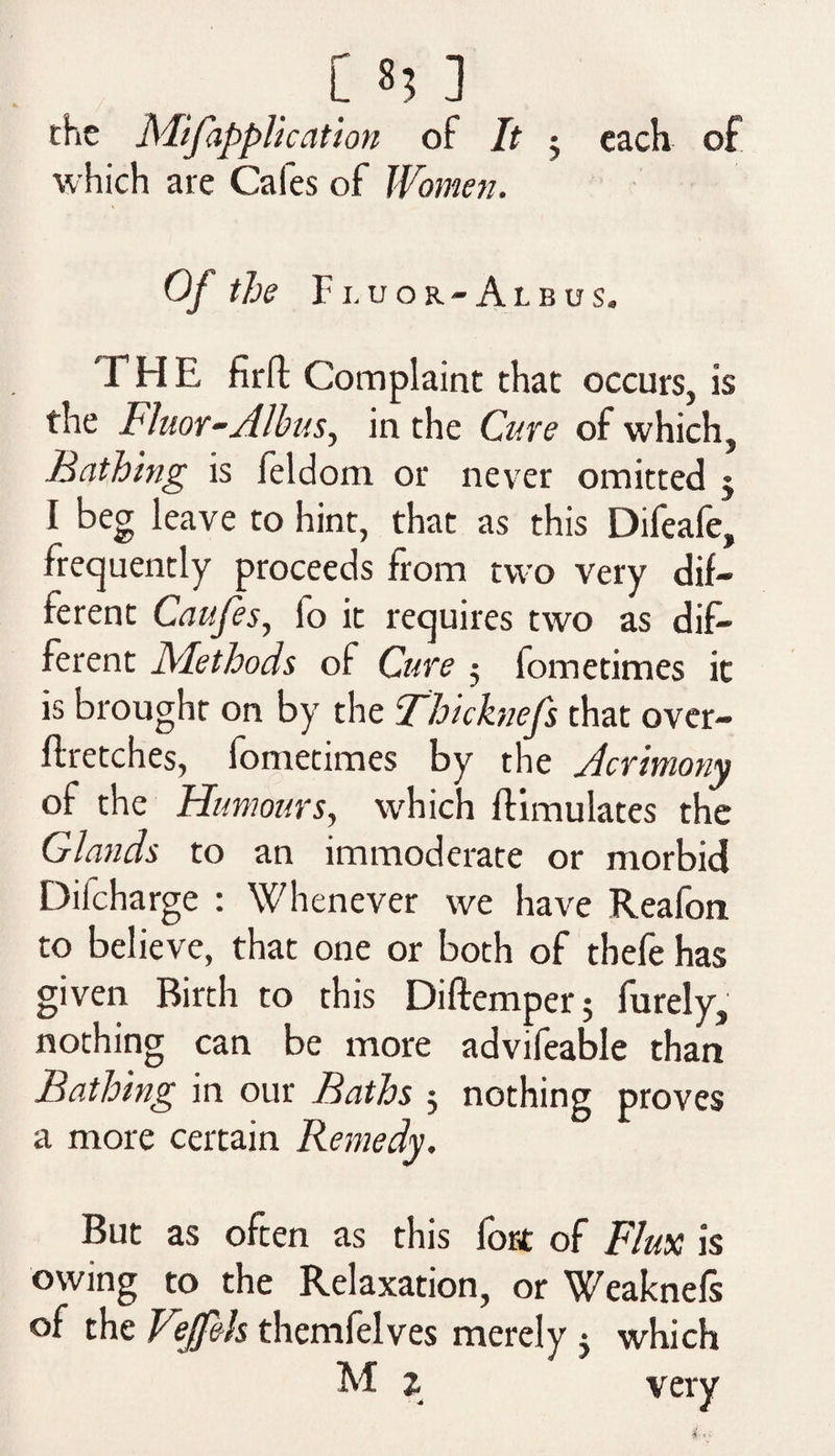 the Mifapplication of It 3 each of which are Cafes of Women. Of the Fluor-Albus. THE firft Complaint that occurs, is the Fluor-Albus, in the Cure of which. Bathing is leldom or never omitted j I beg leave to hint, that as this Difeafe, frequently proceeds from two very dif¬ ferent Caufes, fo it requires two as dif¬ ferent Methods of Cure 5 fometimes it is brought on by the Thicknefs that over- ftretches, fometimes by the Acrimony of the Humours, which {Emulates the Glands to an immoderate or morbid Difcharge : Whenever we have Reafon to believe, that one or both of thefe has given Birth to this Diftemper; furely, nothing can be more advifeable than Bathing in our Baths 3 nothing proves a more certain Remedy. But as often as this fort of Flux is owing to the Relaxation, or Weaknefs of the Vejf&h themfelves merely 3 which M % very