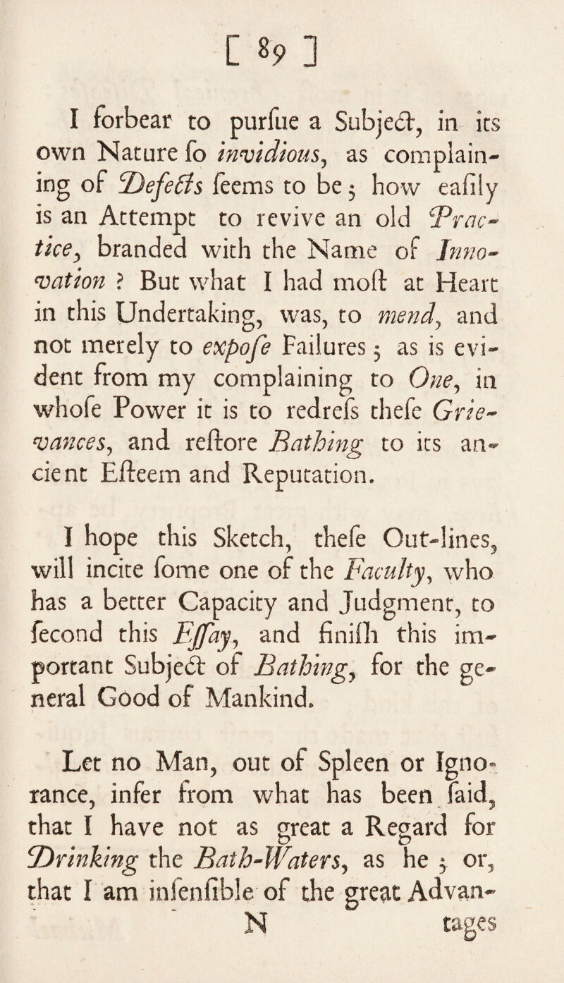 I forbear to purfue a Subject, in its own Nature fo invidious, as complain¬ ing of Defetds feems to be 5 how eafiiy is an Attempt to revive an old ‘Prac¬ tice, branded with the Name of Inno¬ vation ? But what I had molt at Heart in this Undertaking, was, to mend, and not merely to expofe Failures 3 as is evi¬ dent from my complaining to One, in whofe Power it is to redrefs thefe Grie¬ vances, and reftore Bathing to its an¬ cient Efteem and Reputation. I hope this Sketch, thefe Out-lines, will incite fome one of the Faculty, who has a better Capacity and Judgment, to fecond this Ejfay, and finifh this im¬ portant Subject of Bathing, for the ge¬ neral Good of Mankind. Let no Man, out of Spleen or Igno¬ rance, infer from what has been laid, that I have not as great a Regard for ‘Drinking the Bath-Waters, as he 5. or, that I am infenfible of the great Advan- N cases
