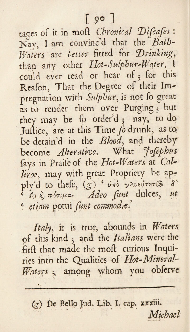 tagcs of it in moft Chronical Difeafes: >Jay, I am convinc’d that the Bath- Waters ' are letter fitted for Drinking, than any other Hot-Sulphur-Water, I could ever read or hear of 5 for this Reafon, That the Degree of their Im¬ pregnation with Sulphur, is not fo great as to render them over Purging 5 but they may be fo order’d 5 nay, to do Juftice, are at this Time fo drunk, as to be detain’d in the Blood, and thereby become Alterative. What Jofephus fays in Praife of the Hot-Waters at Cal- tiroe, may with great Propriety be ap- ply’d to thefe, ig) ‘ vCo yXvCnr@u y * zCi >y wori/uct* Adeo funt dukes, ut 1 etiam potui funt conmoda• Italy, it is true, abounds in Waters pf this kind 3 and the Italians were the firft that made the moft curious Inqui¬ ries into the Qualities of Hot-Mineral- Waters 5, among whom you obferve V - 1— !■ I I ■■ (g) pe Bello Jud. Lib, I. cap. xxxiii. Michael