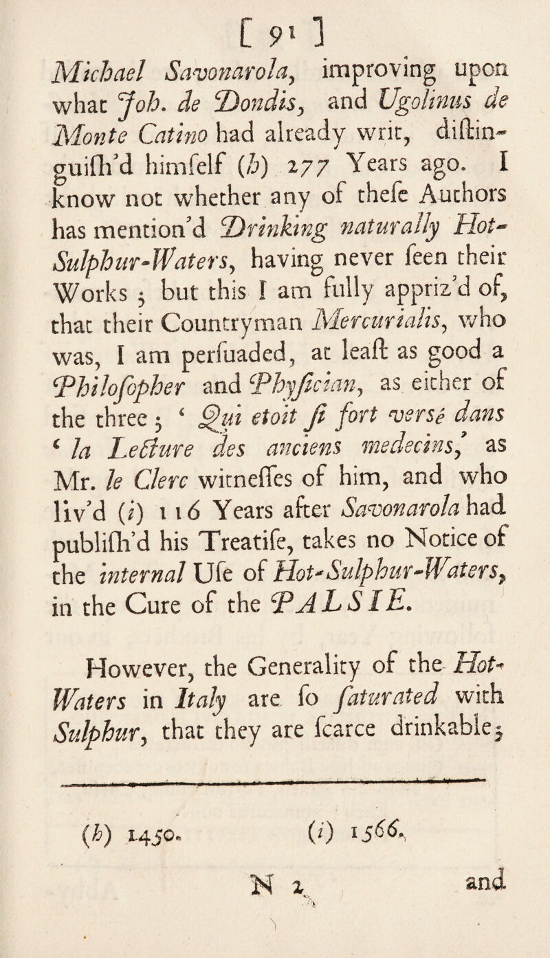 Monte Catino had already writ, difbin- guifh’d himfelf (b) 277 Years ago. I know not whether any ol thele Authors has mention’d ’Drinking naturally Hot- Sulphur-Waters, having never feen their Works 3 but this I am fully appriz’d of, that their Countryman Mercurtails, who was, I am perluaded, at lead; as good a Thilofopher and \Phyfician, as either of the three 3 ‘ etoit ft fort wrse dans ‘ la Letture des anciens medecins,’ as Mr. le Clerc witnefies of him, and who liv’d (i) lid Years after Savonarola had publifti’d his Treatife, takes no Notice of the internal Ufe of Hot-Sulphur-Witers, in the Cure of the HALS IE. However, the Generality of the Hot- Waters in Italy are fo faturated with Sulphur, that they are fcarce drinkable j (h) 1450 (0 156&, and