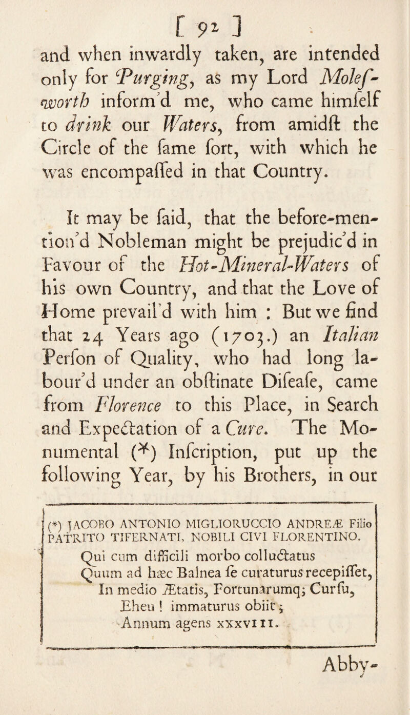 C 9*1 • and when inwardly taken, are intended only for ‘Purging, as my Lord Molef- worth inform’d me, who came himfelf to drink our Waters, from amidft the Circle of the fame fort, with which he was encompaffed in that Country. It may be faid, that the before-men- tion’d Nobleman might be prejudic’d in Favour of the Hot-Mineral-Waters of his own Country, and that the Love of Home prevail’d with him : But we find that 24 Years ago (1703.) an Italian Perlon of Quality, who had long la¬ bour’d under an obftinate Difeafe, came from Florence to this Place, in Search and Expectation of a Cure. The Mo¬ numental (*) Infcription, put up the following Year, by his Brothers, in our {*) 1ACOBO ANTONIO MIGLTORUCCIO ANDREA! Filio PATRITO TIFERNATI, NOBILI CIVI FLORENTINO. Qui cum difficili morbo collu&atus Quum ad [me Balnea fe curaturusrecepiflet. In medio iEtatis^ Fortunarumq; Curfu? Eheu ! immaturus obiit; Annum agens xxxviii. Abbv- j
