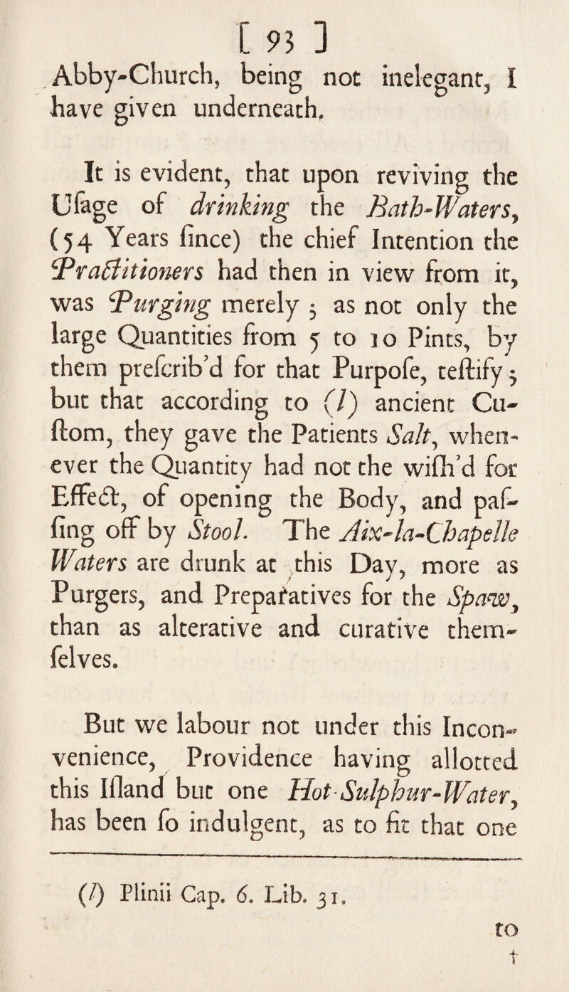 . Abby-Church, being not inelegant, I have given underneath. It is evident, that upon reviving the Ulage of drinking the Bath-Waters, (54 Years fince) the chief Intention the Braffit toners had then in view from it, was Purging merely 5 as not only the large Quantities from 5 to 10 Pints, by them prefcrib’d for that Purpofe, teftify j but that according to (7) ancient Cu- ftom, they gave the Patients Salt, when¬ ever the Quantity had not the wifh’d for Effedt, of opening the Body, and pal¬ ling off by Stool. The Aix-la-Chapelle Waters are drunk at this Day, more as Purgers, and Preparatives for the Spaw, than as alterative and curative them- felves. But we labour not under this Incon¬ venience, Providence having allotted this Illand but one Hot Sulphur-Water, has been fo indulgent, as to fit that one (/) Plinii Cap, 6. Lib. 31. to 4- \