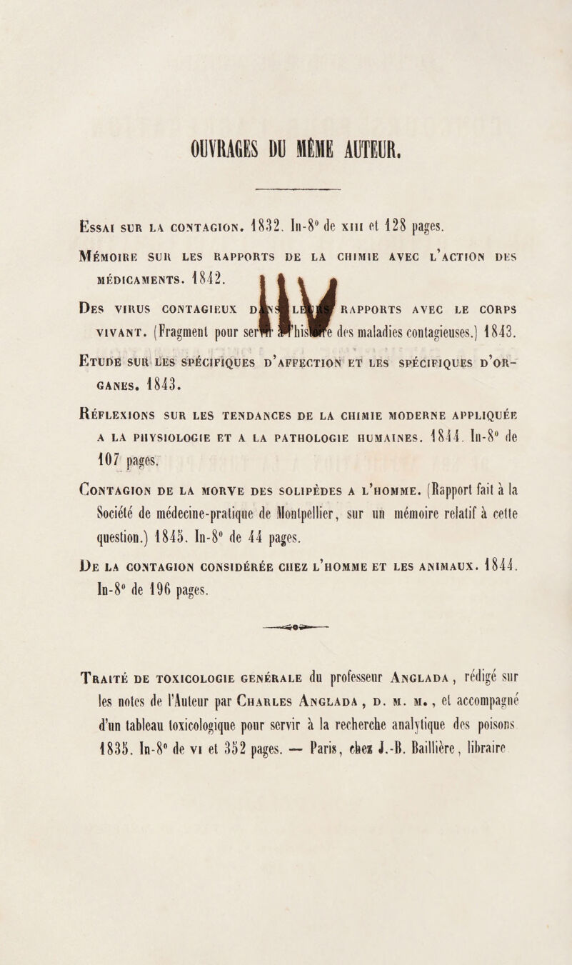 OUVRAGES DU MEME AUTEUR. Essai sur la contagion. 1832. In-8° de xm et 128 pages. Mémoire sur les rapports de la chimie avec l’action des MÉDICAMENTS. 1842. RAPPORTS AVEC LE CORPS Des virus contagieux d vivant. (Fragment pour ser™ P’hisWe des maladies contagieuses.) 1843. Etude sur les spécifiques d’affection et les spécifiques d’or¬ ganes. 1843. Réflexions sur les tendances de la chimie moderne appliquée a la physiologie et a la pathologie humaines. 1844. In-8° de 107 pages. Contagion de la morve des solipèdes a l’homme. (Rapport fait à la Société de médecine-pratique de Montpellier, sur un mémoire relatif à cette question.) 1845. In-8° de 44 pages. De la contagion considérée chez l’homme et les animaux. 1844. In-8° de 196 pages. Traité de toxicologie generale du professeur Anglada , rédigé sur les notes de l’Auteur par Charles Anglada , d. m. m. , et accompagné d’un tableau toxicologique pour servir à la recherche analytique des poisons 1835. ln-8° de vi et 352 pages. — Paris, chez J.-B. Baillière, libraire