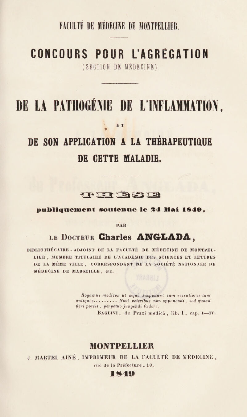 FACULTÉ DE MÉDECINE DE MONTPELLIER. CONCOURS POUR L’AGREGATION (SECTION DK MÉDECINE) DE LA PATHIMftIE DE L INFLAMMATION E T * DE SON APPLICATION A LA THÉRAPEUTIOUE DE CETTE MALADIE. n 'grif- - ^ rot publiquement soutenue le «4 Mai 1§49, PAR le Docteur Charles ANCrLADA, BIBLIOTHÉCAIRE - ADJOINT DE LA FACULTÉ DE MÉDECINE DE MONTPEL¬ LIER , MEMBRE TITULAIRE DE L’ACADÉMIE DES SCIENCES ET LETTRES DE LA MÊME VILLE, CORRESPONDANT DE LA SOCIÉTÉ NATIONALE DE MÉDECINE DE MARSEILLE , elc. Rogamus medicus ul œquo suspiciaitt tum recenliores tuni antiques.Novi veteribus non opponendi , sed quoad fieri potest , perpetuo jungtndi fœdere. BaGLIVI , de Praxi rriedicâ , lib. I , cap. I—IV. MONTPELLIER J. MARTEL AÎNÉ, IMPRIMEUR DE LA FACULTÉ DE MÉDECINE, rue (le la Préfecture , 10. 1849