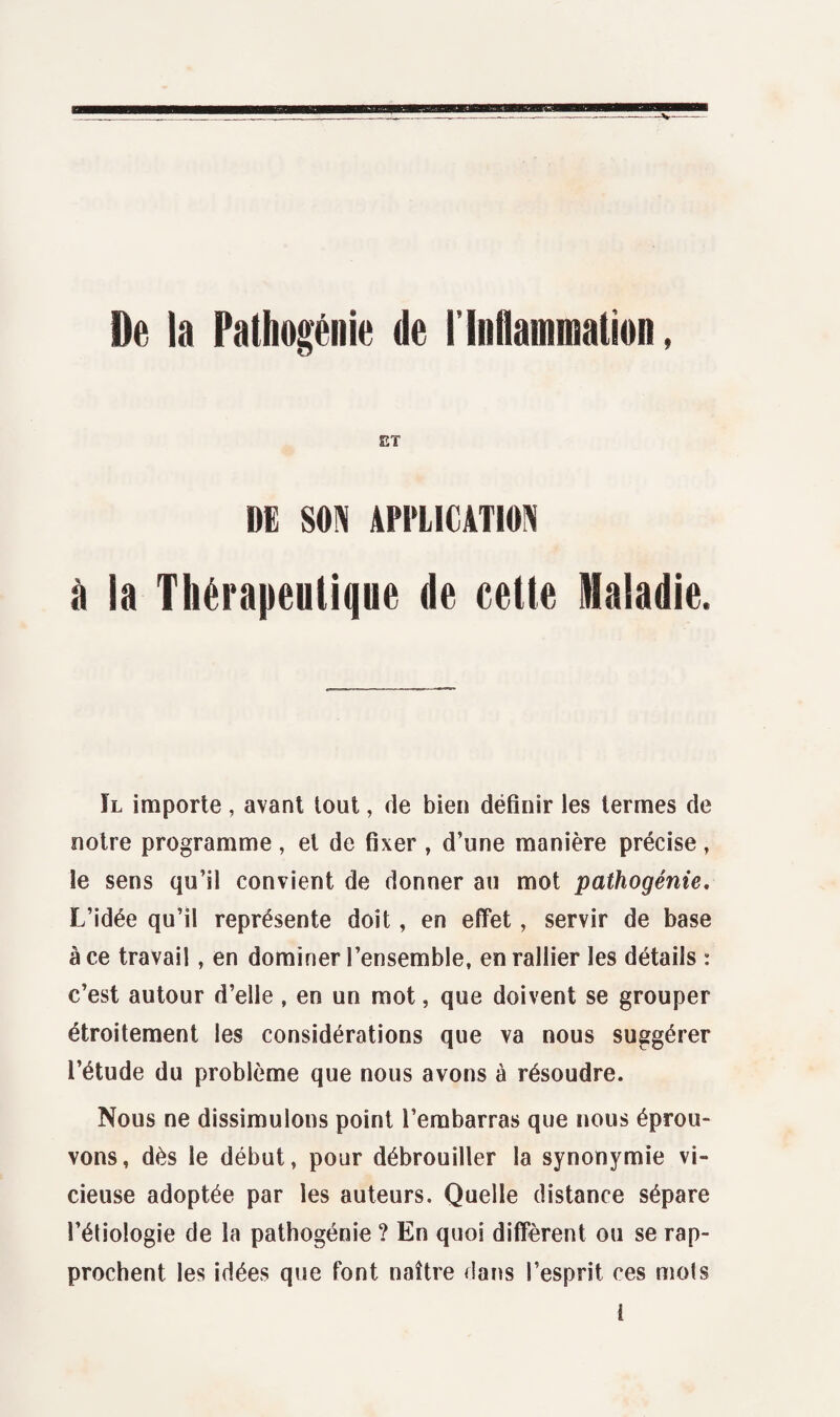 De la Pathogénie de rInflammation, ET DE SON APPLICATION à la Thérapeutique de cette Maladie. Il importe, avant tout, de bien définir les termes de notre programme, et de fixer , d’une manière précise, le sens qu’il convient de donner au mot pathogénie. L’idée qu’il représente doit, en effet, servir de base à ce travail , en dominer l’ensemble, en rallier les détails : c’est autour d’elle , en un mot, que doivent se grouper étroitement les considérations que va nous suggérer l’étude du problème que nous avons à résoudre. Nous ne dissimulons point l’embarras que nous éprou¬ vons, dès le début, pour débrouiller la synonymie vi¬ cieuse adoptée par les auteurs. Quelle distance sépare l’étiologie de la pathogénie ? En quoi diffèrent ou se rap¬ prochent les idées que font naître dans l’esprit ces mots î