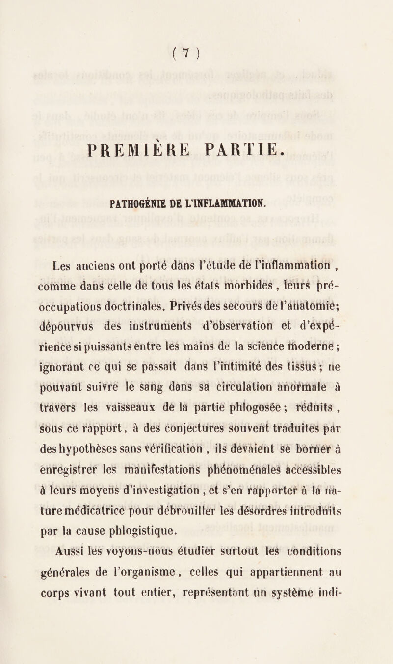 PREMIÈRE PARTIE. PATHOGÉNIE DE L’INFLAMMATION. Les anciens ont porté dans l’étude de l’inflammation , comme dans celle de tous les étals morbides, leurs pré¬ occupations doctrinales. Privés des secours de l’anatomie; dépourvus des instruments d’observation et d’expé¬ rience si puissants entre les mains de la science moderne; ignorant ce qui se passait dans l’intimité des tissus; ne pouvant suivre le sang dans sa circulation anormale à travers les vaisseaux de la partie phlogosée ; réduits , sous ce rapport, à des conjectures souvent traduites par des hypothèses sans vérification , ils devaient se borner à enregistrer les manifestations phénoménales accessibles à leurs moyens d’investigation , et s’en rapporter à la na¬ ture médicatrice pour débrouiller les désordres introduits par la cause phlogistique. Aussi les voyons-nous étudier surtout les conditions générales de l’organisme, celles qui appartiennent au corps vivant tout entier, représentant un système indi-