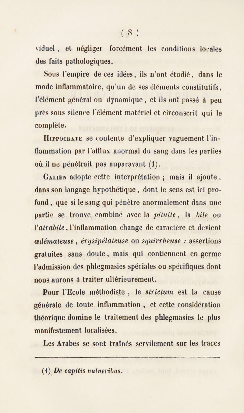 viduel ? et négliger forcément les conditions locales des faits pathologiques. Sous l’empire de ces idéesç ils n’ont étudié, dans le mode inflammatoire, qu’un de ses éléments constitutifs, l’élément général ou dynamique, et ils ont passé à peu près sous silence l’élément matériel et circonscrit qui le complète. Hippocrate se contente d’expliquer vaguement l’in¬ flammation par l’afflux anormal du sang dans les parties où il ne pénétrait pas auparavant (1). Galien adopte cette interprétation ; mais il ajoute, dans son langage hypothétique, dont le sens est ici pro¬ fond, que si le sang qui pénètre anormalement dans une partie se trouve combiné avec la pituite, la bile ou Yatrabile, l’inflammation change de caractère et devient œdémateuse, érysipélateuse ou squirrheuse : assertions gratuites sans doute, mais qui contiennent en germe l’admission des phlegmasies spéciales ou spécifiques dont nous aurons à traiter ultérieurement. Pour l’Ecole méthodiste , le strictum est la cause générale de toute inflammation , et cette considération théorique domine le traitement des phlegmasies le plus manifestement localisées. Les Arabes se sont traînés servilement sur les traces (1) De capitis vulneribus.