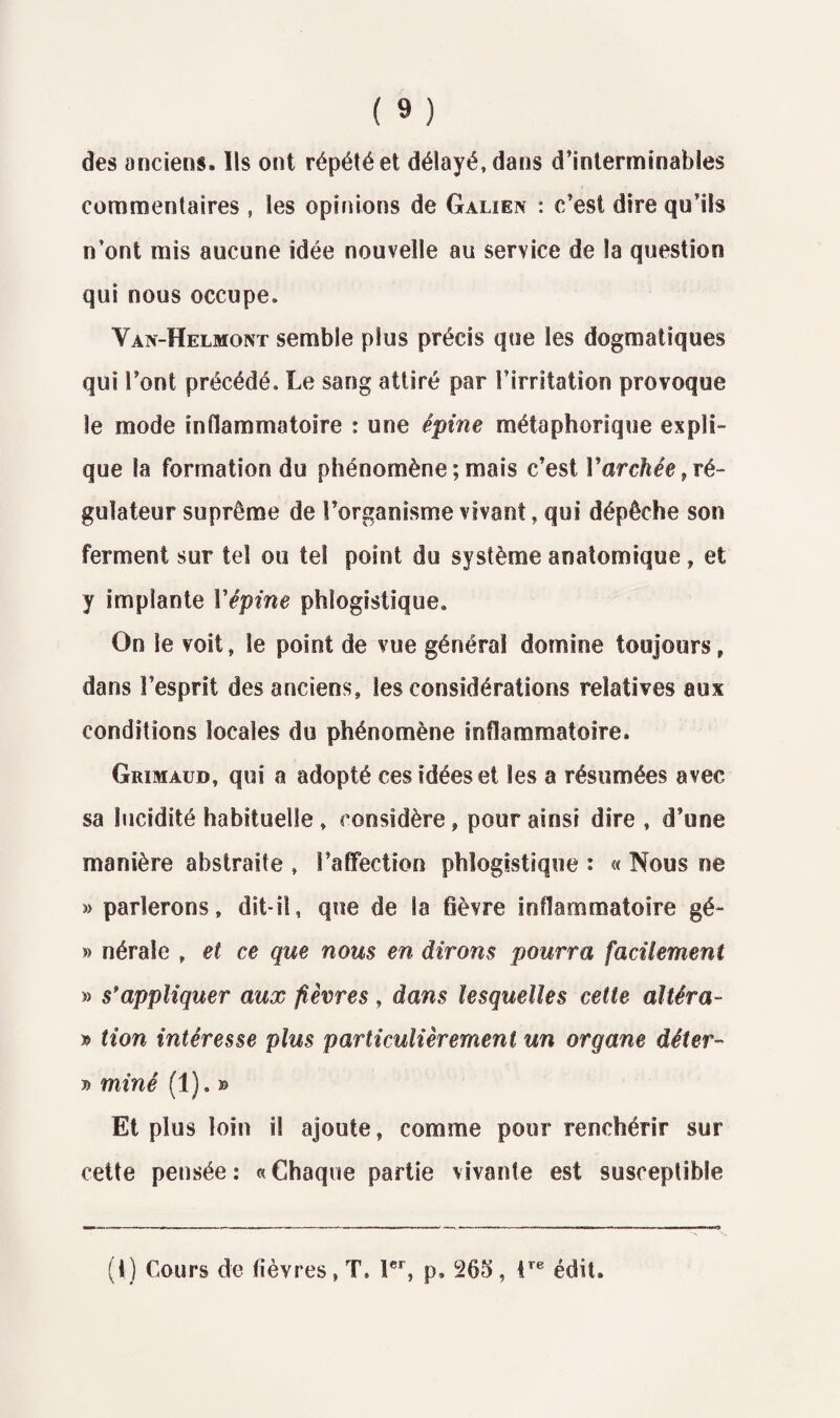 des anciens. Ils ont répété et délayé, dans d’interminables commentaires, les opinions de Galien : c’est dire qu’ils n’ont mis aucune idée nouvelle au service de la question qui nous occupe. Van-Helmont semble plus précis que les dogmatiques qui Font précédé. Le sang attiré par l’irritation provoque le mode inflammatoire : une épine métaphorique expli¬ que la formation du phénomène ; mais c’est Varchée , ré¬ gulateur suprême de l’organisme vivant, qui dépêche son ferment sur tel ou tel point du système anatomique, et y implante Yêpine phlogistique. On le voit, le point de vue général domine toujours, dans l’esprit des anciens, les considérations relatives aux conditions locales du phénomène inflammatoire. Grimaud, qui a adopté ces idées et les a résumées avec sa lucidité habituelle, considère, pour ainsi dire , d’une manière abstraite , l’affection phlogistique : « Nous ne » parlerons, dit-il, que de la 6èvre inflammatoire gé- » nérale , et ce que nous en dirons pourra facilement » s’appliquer aux fièvres , dans lesquelles celte altéra- » lion intéresse plus particulièrement un organe dêter- » miné (1). » Et plus loin il ajoute, comme pour renchérir sur cette pensée : « Chaque partie vivante est susceptible (1) Cours de lièvres , T. 1er, p, 263 , tre édit.