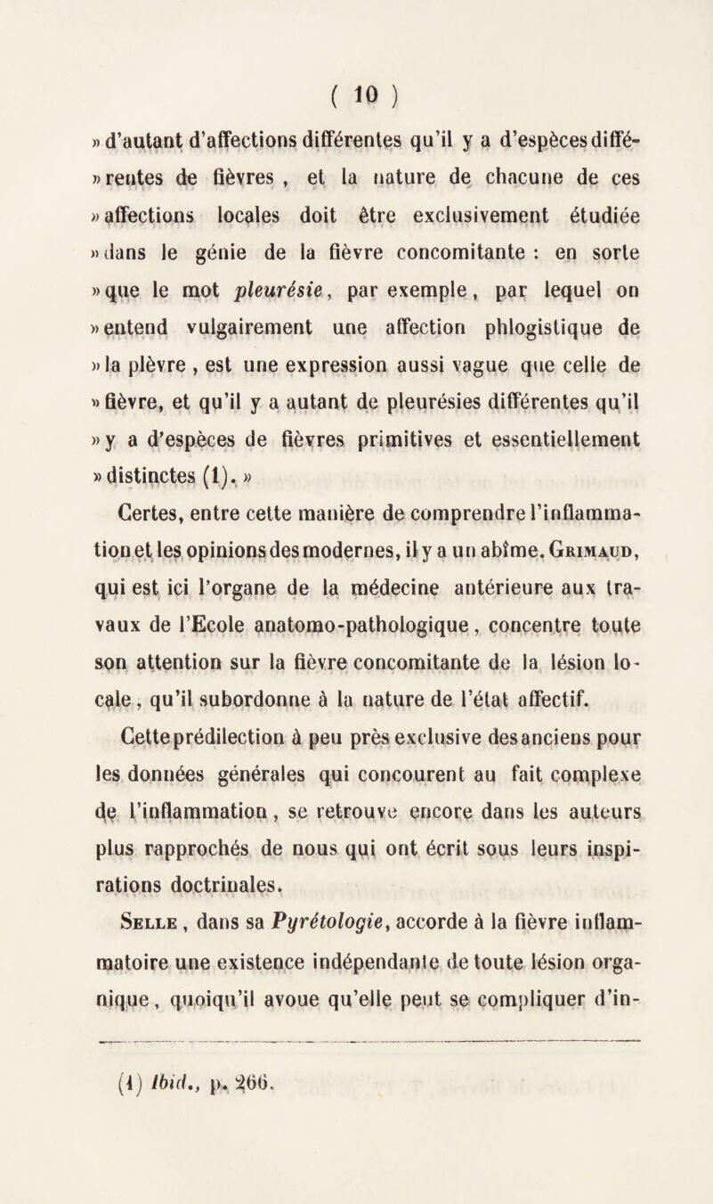 » d’autant d’affections différentes qu’il y a d’espèces diffé- » rentes de fièvres , et la nature de chacune de ces » affections locales doit être exclusivement étudiée » dans le génie de la fièvre concomitante : en sorte »que le mot pleurésie, par exemple, par lequel on » entend vulgairement une affection phlogistique de »la plèvre , est une expression aussi vague que celle de » fièvre, et qu’il y a autant de pleurésies différentes qu’il »y a d’espèces de fièvres primitives et essentiellement » distinctes (1). » Certes, entre cette manière de comprendre l’inflamma¬ tion et les opinions des modernes, il y a un abîme. Grimaud, qui est ici l’organe de la médecine antérieure aux tra¬ vaux de l’Ecole anatomo-pathologique, concentre toute son attention sur la fièvre concomitante de la lésion lo¬ cale, qu’il subordonne à la nature de l’état affectif. Cette prédilection à peu près exclusive des anciens pour les données générales qui concourent au fait complexe de l’inflammation, se retrouve encore dans les auteurs plus rapprochés de nous qui ont écrit sous leurs inspi¬ rations doctrinales. Selle , dans sa Pyrétologie, accorde à la fièvre inflam¬ matoire une existence indépendante de toute lésion orga¬ nique , quoiqu’il avoue qu’elle peut se compliquer d’in- (4) Ibid., p. 266.