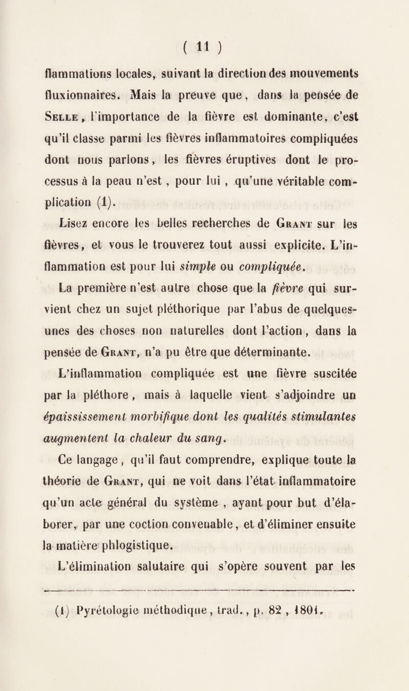 flammations locales, suivant la direction des mouvements fluxionnaires. Mais la preuve que, dans la pensée de Selle, l'importance de la fièvre est dominante, c’est qu’il classe parmi les fièvres inflammatoires compliquées dont nous parlons, les fièvres éruptives dont le pro¬ cessus à la peau n’est, pour lui , qu’une véritable com¬ plication (1). Lisez encore les belles recherches de Grant sur les fièvres, et vous le trouverez tout aussi explicite. L’in¬ flammation est pour lui simple ou compliquée. La première n’est autre chose que la fièvre qui sur¬ vient chez un sujet pléthorique par l’abus de quelques- unes des choses non naturelles dont l’action, dans la pensée de Grant, n’a pu être que déterminante. L’inflammation compliquée est une fièvre suscitée par la pléthore, mais à laquelle vient s’adjoindre un épaississement morbifique dont les qualités stimulantes augmentent la chaleur du sang. Ce langage, qu’il faut comprendre, explique toute la théorie de Grant, qui ne voit dans l’état inflammatoire qu’un acte général du système , ayant pour but d’éla¬ borer, par une coction convenable, et d’éliminer ensuite la matière phlogistique. L’élimination salutaire qui s’opère souvent par les (1) Pyrétologie méthodique, trad., p. 82 , 180L