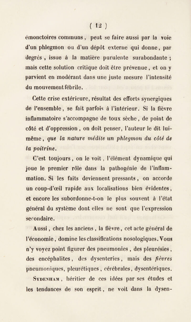 émonctoires communs, peut se faire aussi par la voie d’un phlegmon ou d’un dépôt externe qui donne, par degrés , issue à la matière purulente surabondante ; mais cette solution critique doit être prévenue , et on y parvient en modérant dans une juste mesure l’intensité du mouvement fébrile. Cette crise extérieure, résultat des efforts synergiques de l’ensemble, se fait parfois à l’intérieur. Si la fièvre inflammatoire s’accompagne de toux sèche, de point de côté et d’oppression, on doit penser, l’auteur le dit lui- même , que la nature médite un phlegmon du côté de la poitrine. C’est toujours, on le voit, l’élément dynamique qui joue le premier rôle dans la pathogénie de l’inflam¬ mation. Si les faits deviennent pressants, on accorde un coup-d’œil rapide aux localisations bien évidentes, et encore les subordonne-t-on le plus souvent à l’état général du système dont elles ne sont que l’expression secondaire. Aussi, chez les anciens, la fièvre, cet acte général de l’économie, domine les classifications nosologiques. Vous n’y voyez point figurer des pneumonies, des pleurésies, des encéphalites, des dysenteries, mais des fièvres pneumoniques, pleurétiques, cérébrales, dysentériques. Sydenham , héritier de ces idées par ses études et les tendances de son esprit, ne voit dans la dysen-