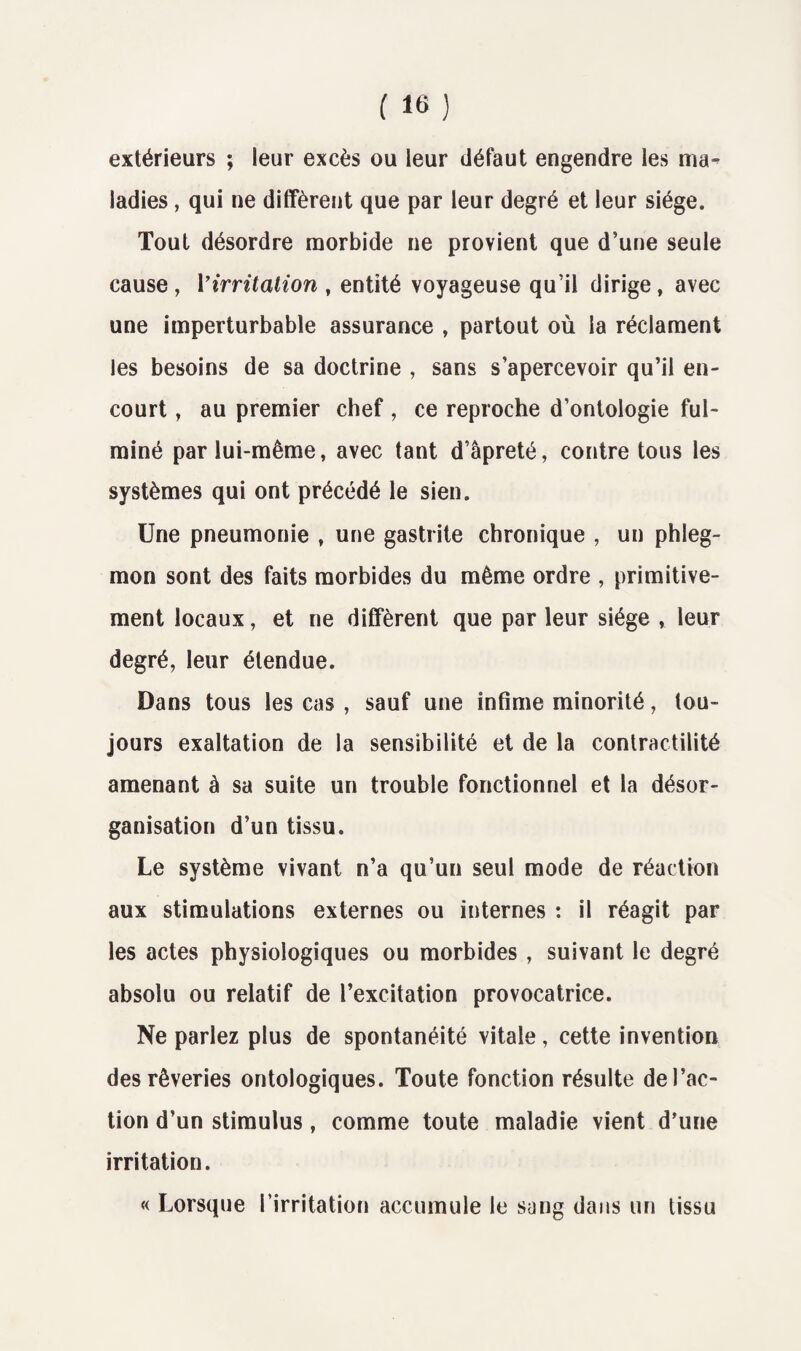 extérieurs ; leur excès ou leur défaut engendre les ma¬ ladies , qui ne diffèrent que par leur degré et leur siège. Tout désordre morbide ne provient que d’une seule cause , Virritation , entité voyageuse qu’il dirige , avec une imperturbable assurance , partout où la réclament les besoins de sa doctrine , sans s’apercevoir qu’il en¬ court , au premier chef , ce reproche d’ontologie ful¬ miné par lui-même, avec tant d’âpreté, contre tous les systèmes qui ont précédé le sien. Une pneumonie , une gastrite chronique , un phleg¬ mon sont des faits morbides du même ordre , primitive¬ ment locaux, et ne diffèrent que par leur siège , leur degré, leur étendue. Dans tous les cas , sauf une infime minorité, tou¬ jours exaltation de la sensibilité et de la contractilité amenant à sa suite un trouble fonctionnel et la désor¬ ganisation d’un tissu. Le système vivant n’a qu’un seul mode de réaction aux stimulations externes ou internes : il réagit par les actes physiologiques ou morbides , suivant le degré absolu ou relatif de l’excitation provocatrice. Ne parlez plus de spontanéité vitale, cette invention des rêveries ontologiques. Toute fonction résulte de l’ac¬ tion d’un stimulus, comme toute maladie vient d’une irritation. « Lorsque l’irritation accumule le sang dans un tissu