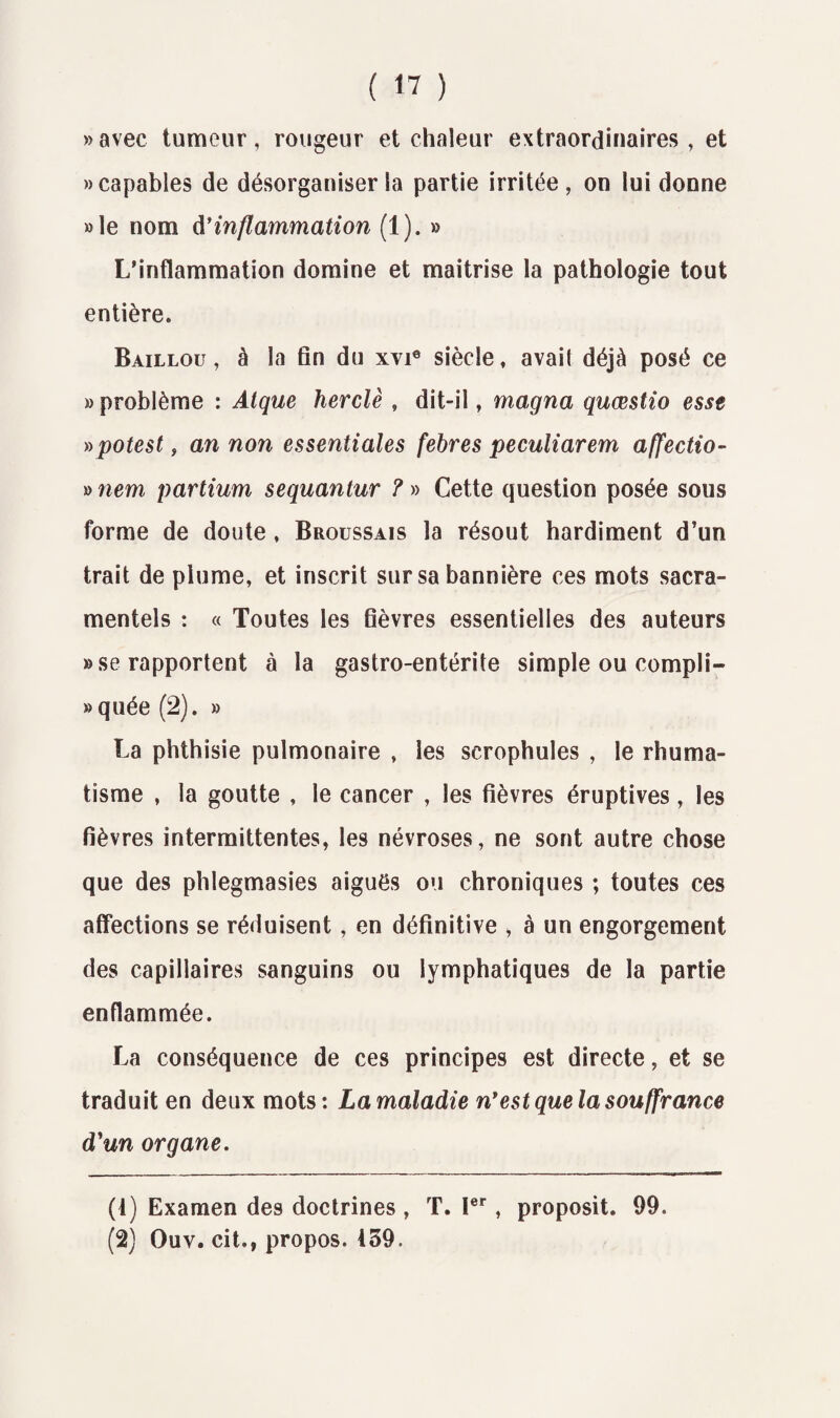 «avec tumeur, rougeur et chaleur extraordinaires, et » capables de désorganiser la partie irritée, on lui donne »Ie nom inflammation (1). » L’inflammation domine et maîtrise la pathologie tout entière. Baillou , à la fin du xvi0 siècle, avait déjà posé ce » problème : Atque herclè , dit-il, magna quœstio esse »potest, an non essentiales febres peculiarem affectio- » nem partium sequantur ? » Cette question posée sous forme de doute , Broussais la résout hardiment d’un trait de plume, et inscrit sur sa bannière ces mots sacra¬ mentels : « Toutes les fièvres essentielles des auteurs » se rapportent à la gastro-entérite simple ou compli- »quée (2). » La phthisie pulmonaire , les scrophules , le rhuma¬ tisme , la goutte , le cancer , les fièvres éruptives, les fièvres intermittentes, les névroses, ne sont autre chose que des phlegmasies aiguës ou chroniques ; toutes ces affections se réduisent, en définitive , à un engorgement des capillaires sanguins ou lymphatiques de la partie enflammée. La conséquence de ces principes est directe, et se traduit en deux mots: La maladie n*est que la souffrance d'un organe. (1) Examen des doctrines , T. 1er, proposit. 99. (2) Ouv. cit., propos. 439.