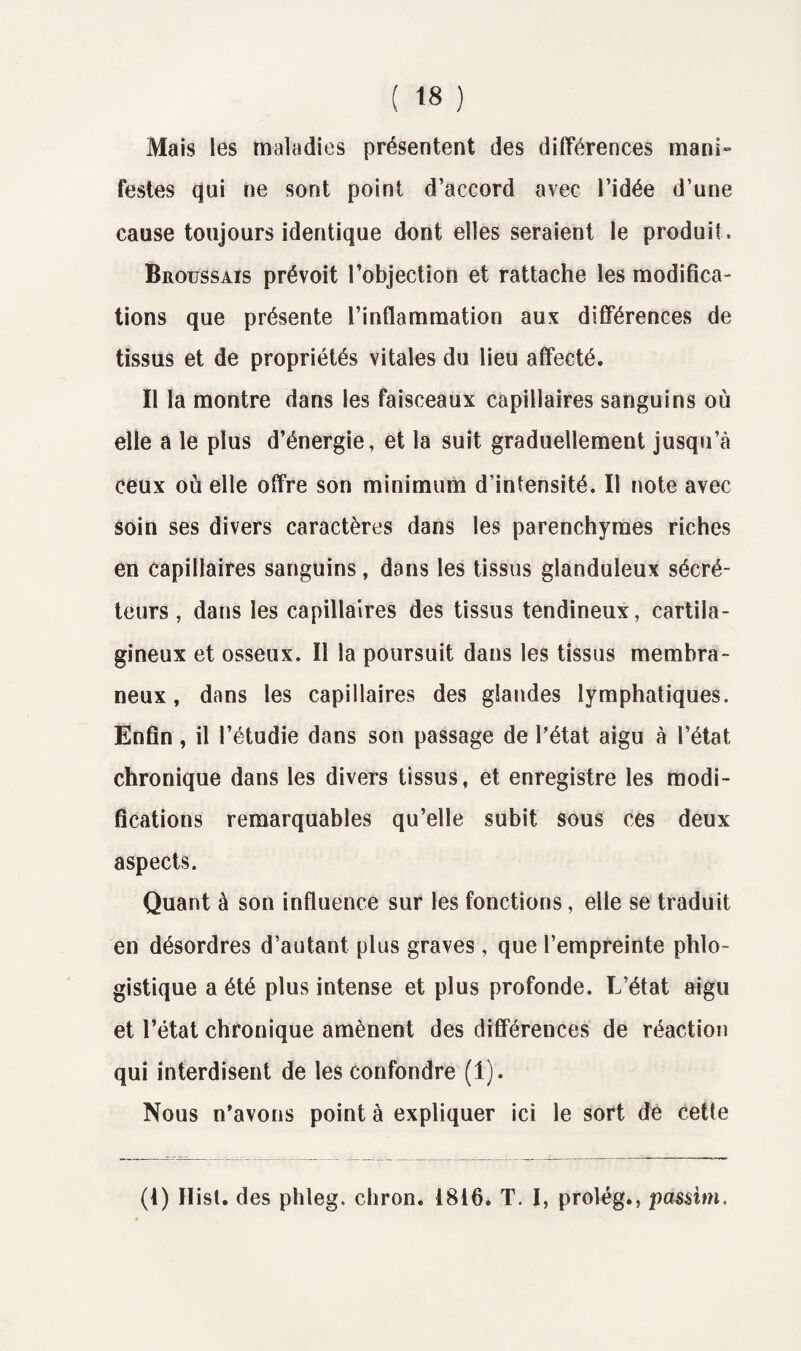 Mais les maladies présentent des différences mani» festes qui ne sont point d’accord avec l’idée d’une cause toujours identique dont elles seraient le produit. Broussais prévoit l’objection et rattache les modifica¬ tions que présente l’inflammation aux différences de tissus et de propriétés vitales du lieu affecté. Il la montre dans les faisceaux capillaires sanguins où elle a le plus d’énergie, et la suit graduellement jusqu’à ceux où elle offre son minimum d’intensité. Il note avec soin ses divers caractères dans les parenchymes riches en capillaires sanguins, dans les tissus glanduleux sécré¬ teurs , dans les capillaires des tissus tendineux, cartila¬ gineux et osseux. Il la poursuit dans les tissus membra¬ neux , dans les capillaires des glandes lymphatiques. Enfin , il l’étudie dans son passage de l’état aigu à l’état chronique dans les divers tissus, et enregistre les modi¬ fications remarquables qu’elle subit sous ces deux aspects. Quant à son influence sur les fonctions, elle se traduit en désordres d’autant plus graves, que l’empreinte phlo- gistique a été plus intense et plus profonde. L’état aigu et l’état chronique amènent des différences de réaction qui interdisent de les confondre (1). Nous n’avons point à expliquer ici le sort de cette (1) Ilist. des phleg. chron. 1816. T. I, prolég., passim.