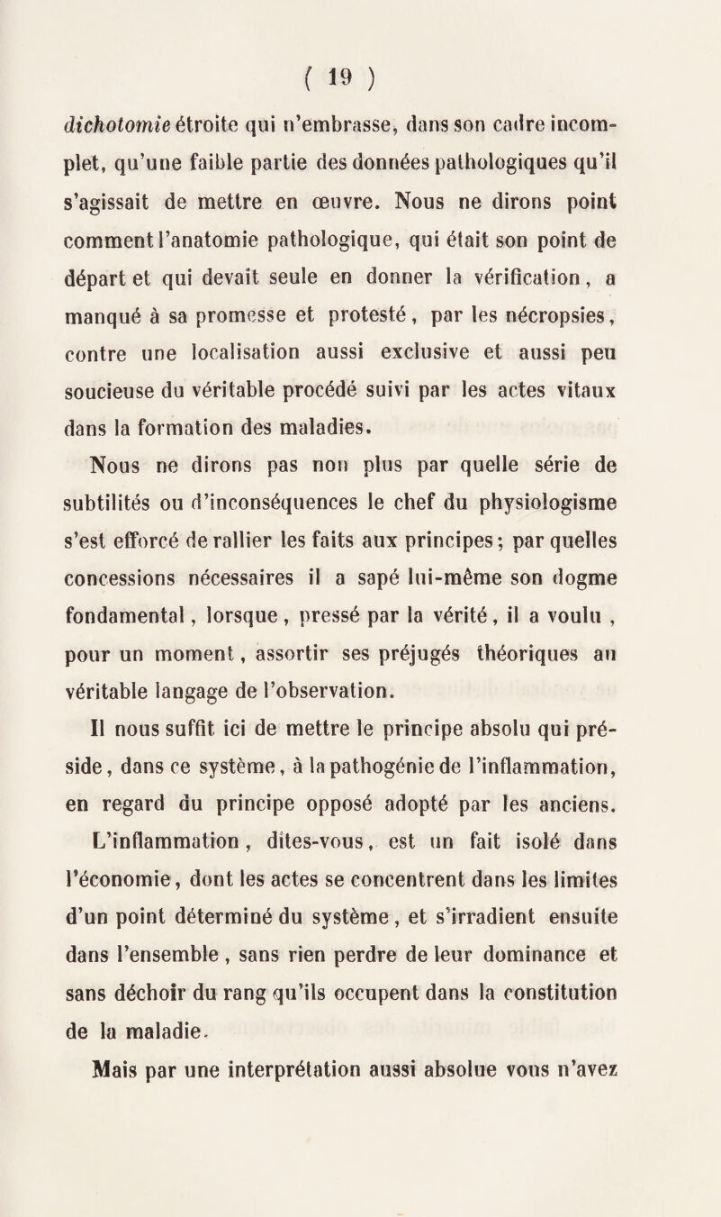 dichotomie étroite qui n’embrasse, dans son cadre incom¬ plet, qu’une faible partie des données pathologiques qu’il s’agissait de mettre en œuvre. Nous ne dirons point comment l’anatomie pathologique, qui était son point de départ et qui devait seule en donner la vérification, a manqué à sa promesse et protesté, par les nécropsies, contre une localisation aussi exclusive et aussi peu soucieuse du véritable procédé suivi par les actes vitaux dans la formation des maladies. Nous ne dirons pas non plus par quelle série de subtilités ou d’inconséquences le chef du physioîogîsme s’est efforcé de rallier les faits aux principes ; par quelles concessions nécessaires il a sapé lui-même son dogme fondamental, lorsque , pressé par la vérité, il a voulu , pour un moment, assortir ses préjugés théoriques au véritable langage de l’observation. Il nous suffit ici de mettre le principe absolu qui pré¬ side, dans ce système, à la pathogénie de l’inflammation, en regard du principe opposé adopté par les anciens. L’inflammation, dites-vous, est un fait isolé dans l’économie, dont les actes se concentrent dans les limites d’un point déterminé du système, et s’irradient ensuite dans l’ensemble , sans rien perdre de leur dominance et sans déchoir du rang qu’ils occupent dans la constitution de la maladie- Mais par une interprétation aussi absolue vous n’avez