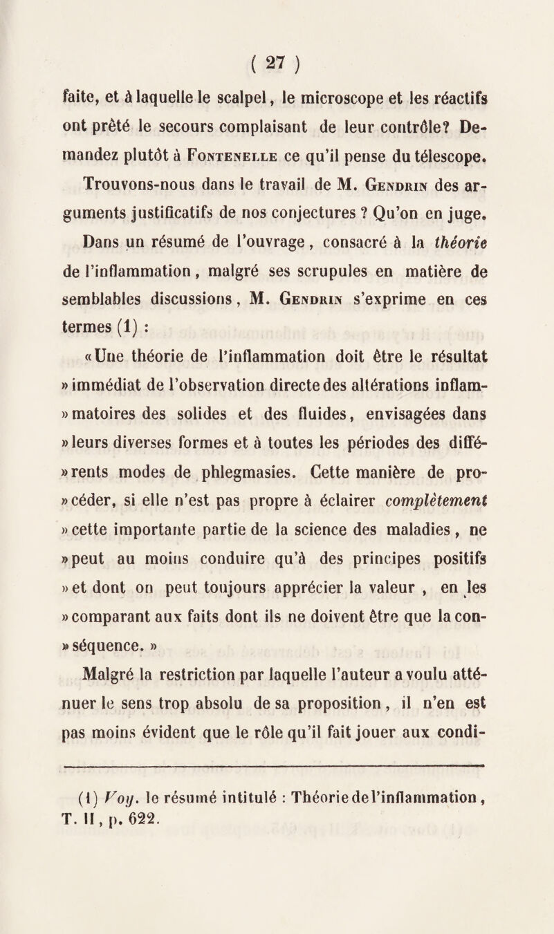 faite, et à laquelle le scalpel, le microscope et les réactifs ont prêté le secours complaisant de leur contrôle? De¬ mandez plutôt à Fontenelle ce qu’il pense du télescope. Trouvons-nous dans le travail de M. Gendrin des ar¬ guments justificatifs de nos conjectures ? Qu’on en juge. Dans un résumé de l’ouvrage, consacré à la théorie de l’inflammation, malgré ses scrupules en matière de semblables discussions, M. Gendrin s’exprime en ces termes (1) : «Une théorie de l’inflammation doit être le résultat «immédiat de l’observation directe des altérations inflam- » matoires des solides et des fluides, envisagées dans » leurs diverses formes et à toutes les périodes des diffé¬ rents modes de phlegmasies. Cette manière de pro¬ céder, si elle n’est pas propre à éclairer complètement » cette importante partie de la science des maladies, ne «peut au moins conduire qu’à des principes positifs » et dont on peut toujours apprécier la valeur , en les «comparant aux faits dont ils ne doivent être que lacon- « séquence. » Malgré la restriction par laquelle l’auteur a voulu atté¬ nuer le sens trop absolu de sa proposition, il n’en est pas moins évident que le rôle qu’il fait jouer aux condi- (1) yoi). le résumé intitulé : Théorie del’inflammation , T. H, p. 622.