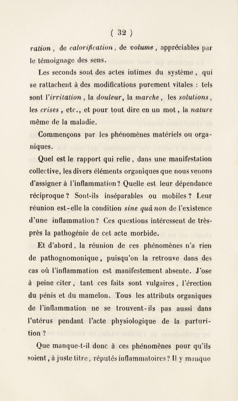 ration , de calorification, de volume , appréciables par le témoignage des sens. Les seconds sont des actes intimes du système, qui se rattachent à des modifications purement vitales : tels sont V irritation , la douleur, la marche , les solutions , les crises , etc., et pour tout dire en un mot, la nature même de la maladie. Commençons par les phénomènes matériels ou orga¬ niques. Quel est le rapport qui relie, dans une manifestation collective, les divers éléments organiques que nous venons d’assigner à l’inflammation? Quelle est leur dépendance réciproque ? Sont-ils inséparables ou mobiles ? Leur réunion est-elle la condition sine quânon de l’existence d’une inflammation? Ces questions intéressent de très- près la pathogénîe de cet acte morbide. Et d’abord, la réunion de ces phénomènes n’a rien de pathognomonique, puisqu’on la retrouve dans des cas où l’inflammation est manifestement absente. J’ose à peine citer, tant ces faits sont vulgaires, l’érection du pénis et du mamelon. Tous les attributs organiques de l’inflammation ne se trouvent-ils pas aussi dans l’utérus pendant l’acte physiologique de la parturi- tion ? Que manque-t-il donc à ces phénomènes pour qu’ils soient, à juste titre, réputés inflammatoires? Il y manque