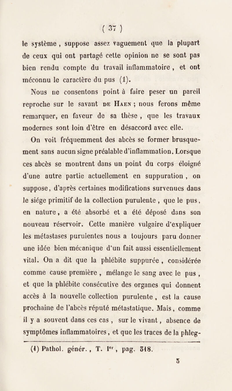 ( 3“ ) îe système , suppose assez vaguement que la plupart de ceux qui ont partagé cette opinion ne se sont pas bien rendu compte du travail inflammatoire , et ont méconnu le caractère du pus (1). Nous ne consentons point à faire peser un pareil reproche sur le savant de Haen ; nous ferons même remarquer, en faveur de sa thèse , que les travaux modernes sont loin d’être en désaccord avec elle. On voit fréquemment des abcès se former brusque¬ ment sans aucun signe préalable d’inflammation. Lorsque ces abcès se montrent dans un point du corps éloigné d’une autre partie actuellement en suppuration , on suppose, d’après certaines modifications survenues dans le siège primitif de la collection purulente , que le pus, en nature, a été absorbé et a été déposé dans son nouveau réservoir. Cette manière vulgaire d’expliquer les métastases purulentes nous a toujours paru donner une idée bien mécanique d’un fait aussi essentiellement vital. On a dit que la phlébite suppurée , considérée comme cause première , mélange le sang avec le pus , et que la phlébite consécutive des organes qui donnent accès à la nouvelle collection purulente , est la cause prochaine de l’abcès réputé métastatique. Mais, comme il y a souvent dans ces cas, sur le vivant, absence de symptômes inflammatoires, et que les traces de la phîeg- (4) Pathol, génér. , T. 1er, pag. 518. 5