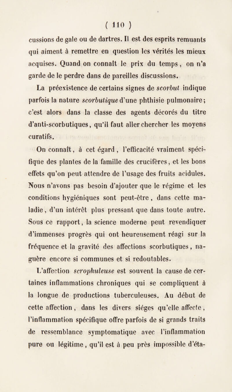 eussions de gale ou de dartres. Il est des esprits remuants qui aiment à remettre en question les vérités les mieux acquises. Quand on connaît le prix du temps, on n’a garde de le perdre dans de pareilles discussions. La préexistence de certains signes de scorbut indique parfois la nature scorbutique d’une phthisie pulmonaire; c’est alors dans la classe des agents décorés du titre d’anti-scorbutiques, qu’il faut aller chercher les moyens curatifs. On connaît, à cet égard , l’efficacité vraiment spéci¬ fique des plantes de la famille des crucifères, et les bons effets qu’on peut attendre de l’usage des fruits acidulés. Nous n’avons pas besoin d’ajouter que le régime et les conditions hygiéniques sont peut-être, dans cette ma¬ ladie, d’un intérêt plus pressant que dans toute autre. Sous ce rapport, la science moderne peut revendiquer d’immenses progrès qui ont heureusement réagi sur la fréquence et la gravité des affections scorbutiques, na¬ guère encore si communes et si redoutables. L’affection scrophuleuse est souvent la cause de cer¬ taines inflammations chroniques qui se compliquent à la longue de productions tuberculeuses. Au début de cette affection, dans les divers sièges qu’elle affecte, l’inflammation spécifique offre parfois de si grands traits de ressemblance symptomatique avec l’inflammation pure ou légitime, qu’il est à peu près impossible d’éta-