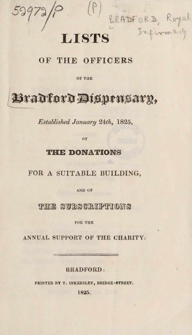 LISTS Cs ^ * «Af OF THE OFFICERS OF THE Established January 24th, 1825, THE BONATIOMS FOR A SUITABLE BUILDING, AND OF TmiB mmmmmm® FOR THE ANNUAL SUPPORT OF THE CHARITY. BRADFORD: PRINTED BY T. INKERSLEY, BRIDGE-STREET. 1825,