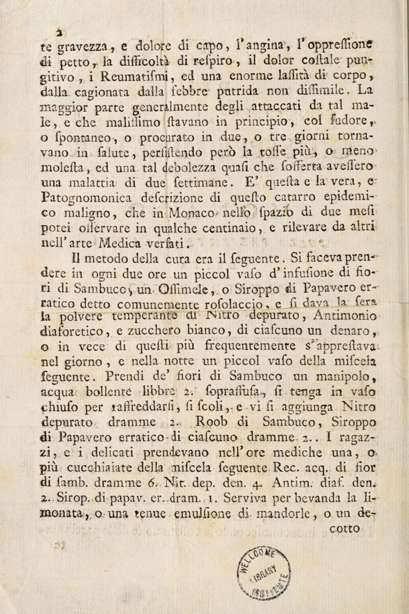 ì i te gravezza, e dolore di capo, l'angina, Voppreffions di petto r là difficoltà di refpiro, il dolor coltale pun- gitivo , i Reumatifmi, ed una enorme laffita di corpo, dalla, cagionata dalla lebbre- putrida non diffimiie. La maggior parte generalmente degli attaccati da tal ma¬ le, e che maliffimo {lavano in principio, col fadore, o fpontaneo-, o procurato in due , o tre giorni torna¬ vano in falute, perliftendo però la toffe più, o meno- molella, ed una. tal debolezza quali che {offerta avellerò una malattia di due fettimane. E’ quella e la vera, Patognomonica defcrizìone di quello catarro epidemi¬ co maligno, che in Monaco- nello fpazio di due meli potei oiìervare in qualche centinaio, e rilevare da altri nell’ arte Medica verfati. Il metodo della cura era il Tegnente. Si faceva pren¬ dere in ogni due ore un piccol vaio d’infufione di fio¬ ri di Sambucoyun Odimele,, o Siroppo di Papavero er¬ ratico detto comunemente rofolaccio, e fi dava la. fera la polvere temperante eli iNitro depurato, Antimonio diaforetico, e zucchero bianco, di ciafcuno un denaro, © in vece di quelli più frequentemente s5 apprettava nel giorno , e nella notte un piccol vafo della mifceia fèguente. Prendi de’ fiori di Sambuco un manipolo, acqua bollente libbre 2. fopraflùfa., fi tenga in vafo chiufo per taffieddarli, fi fcoli ,-e vi fi aggiunga Nitro depurato dramme 2. Roob di Sambuco, Siroppo di Papavero erratico-di ciafcuno dramme. 2.. 1 ragaz¬ zine! delicati prendevano nell*ore mediche una, o più cucchiaiate della mifceia feguente Ree. acq. di fior di famb. dramme 6. Nit.. dep. den. 4, Antim. diaf. dea. z. Sirop. di papav. er..dram. 1. Serviva per bevanda la li¬ monata:,, o una tenue emulfione di- mandorle, o. un de¬ cotto