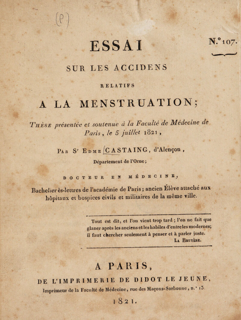 SUR LES ACCIDENS RELATIFS A LA MENSTRUATION; Thése présentée et soutenue cl Ici fi acuité de fylédecine de Paris y le S juillet 1821 , Par Sr Edme C ASTAING, d’Alençon, Département de l’Orne; docteur en médecine, Bachelier ès-!ettres de l'académie de Paris ; ancien Élève attaché aux hôpitaux et hospices civils et militaires de la même ville. Tout est dit, et l’on vient trop tard ; l’on ne fait que glaner après les anciens et les habiles d entreles modernesj il faut chercher seulement à penser et à parler juste. La Bruyère. A PARIS, DE L’IMPRIMERIE DE DIDOT LE JEUNE, Imprimeur de la Faculté de Médecine, rue des Maçons-Sorbonne, n.° îô.