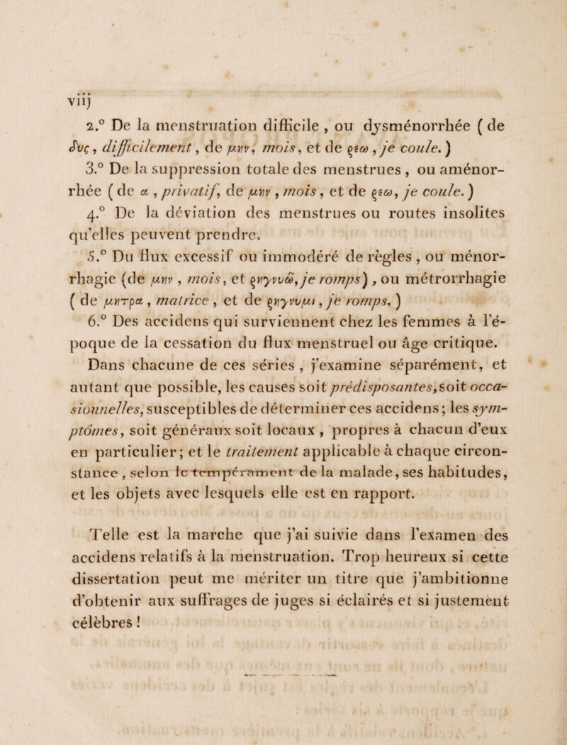 VU) 2.0 De la menstruation difficile , ou dysménorrhée ( de JW, difficilement, de poiv, mois, et de , je coule. ) 3.° De la suppression totale des menstrues , ou aménor¬ rhée ( de et, privatif de juvv, mois, et de ye coule. ) 4.0 De la déviation des menstrues ou routes insolites qu’elles peuvent prendre, .5.° Du flux excessif ou immodéré de règles , ou ménor- rhagie (de /uvv, mois, et çjiywd,je romps) , ou métrorrhagie ( de jutrrpa,, matrice , et de çyjyvv/bu, je romps. ) 6.° Des accidens qui surviennent chez les femmes à l’é¬ poque de la cessation du flux menstruel ou âge critique. Dans chacune de ces séries , j’examine séparément, et autant que possible, les causes soit prédisposantes,soit occa¬ sionnelles, susceptibles de déterminer ces accidens; les sym¬ ptômes, soit généraux soit locaux , propres à chacun d’eux en particulier; et le traitement applicable à chaque circon¬ stance, selon le tempérament delà malade, ses habitudes, et les objets avec lesquels elle est en rapport. Telle est la marche que j’ai suivie dans l’examen des accidens relatifs à la menstruation. Trop heureux si cette dissertation peut me mériter un titre que j’ambitionne d’obtenir aux suffrages de juges si éclairés et si justement célèbres !