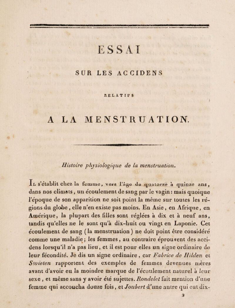 m SUR LES AG CIDENS HELAT IFS A LA MENSTRUATION. Histoire physiologique de la menstruation. Il s’établit chez la femme, vers l’âge de quatorze à quinze ans, dans nos climats, un écoulement de sang par le vagin: mais quoique l’époque de son apparition ne soit point la même sur toutes les ré¬ gions du glohe , elle n’en existe pas moins. En Asie , en Afrique, en Amérique, la plupart des filles sont réglées à dix et à neuf ans, tandis qu’elles ne le sont qu’à dix-huit ou vingt en Laponie. Cet écoulement de sang (la menstruation) ne doit point être considéré comme une maladie; les femmes, au contraire éprouvent des acei- dens lorsqu’il n’a pas lieu, et il est pour elles un signe ordinaire de leur fécondité. Je dis un signe ordinaire , car Fabrice de Hilden et Swieten rapportent des exemples de femmes devenues mères avant d’avoir eu la moindre marque de l’écoulement naturel à leur sexe , et même sans y avoir été sujettes. Rondelet fait mention d’une femme qui accoucha douze fois, et Joubert d'une autre qui eut dix,-