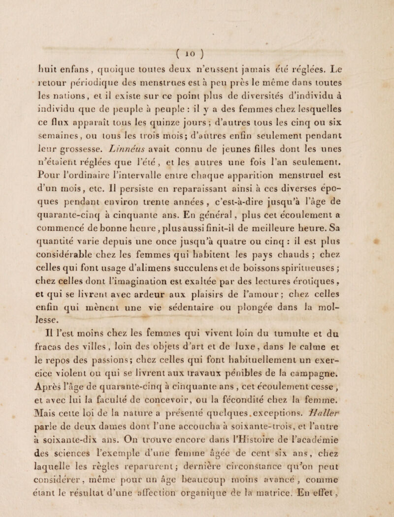 huit enfans, quoique toutes deux n’eussent jamais été réglées. Le retour périodique des menstrues est à peu près le même dans toutes les nations, et il existe sur ce point plus de diversités d’individu à individu que de peuple à peuple : il v a des femmes chez lesquelles ce flux apparaît tous les quinze jours; d’autres tous les cinq ou six semaines, ou tous les trois mois; d’autres enfin seulement pendant leur grossesse. Linnéus avait connu de jeunes filles dont les unes notaient réglées que l’été, et les autres une fois l’an seulement. Pour l’ordinaire l’intervalle entre chaque apparition menstruel est d’un mois, etc. Il persiste en reparaissant ainsi à ces diverses épo¬ ques pendant environ trente années, c’est-à-dire jusqu ’à l’âge de quarante-cinq à cinquante ans. En général, plus cet écoulement a commencé de bonne heure , plus aussi finit-il de meilleure heure. Sa quantité varie depuis une once jusqu’à quatre ou cinq : il est plus considérable chez les femmes qui habitent les pays chauds ; chez celles qui font usage d’alimens succulens et de boissons spiritueuses ; chez celles dont l’imagination est exaltée par des lectures érotiques, et qui se livrent a\ec ardeur aux plaisirs de l’amour; chez celles enfin qui mènent une vie sédentaire ou plongée dans la mol¬ lesse. Il l’est moins chez les femmes qui vivent loin du tumulte et du fracas des villes, loin des objets d’art et de luxe, dans le calme et le repos des passions; chez celles qui font habituellement un exer¬ cice violent ou qui se livrent aux travaux pénibles de la campagne. Après l’âge de quarante-cinq à cinquante ans , cet écoulement cesse , et avec lui la faculté de concevoir, ou la fécondité chez la femme. Mais cette loi de la nature a présenté quelques.exceptions, f/aller parle de deux dames dont l’une accoucha à soixante-trois, et l’autre à soixante-dix ans. On trouve encore dans l’Histoire de l’académie des sciences l’exemple d’une femme âgée de cent six ans, chez laquelle les règles reparurent ; dernière circonstance qu'on peut considérer, même pour un âge beaucoup moins avancé, comme étant le résultat d’une affection organique de la matrice. En effet.