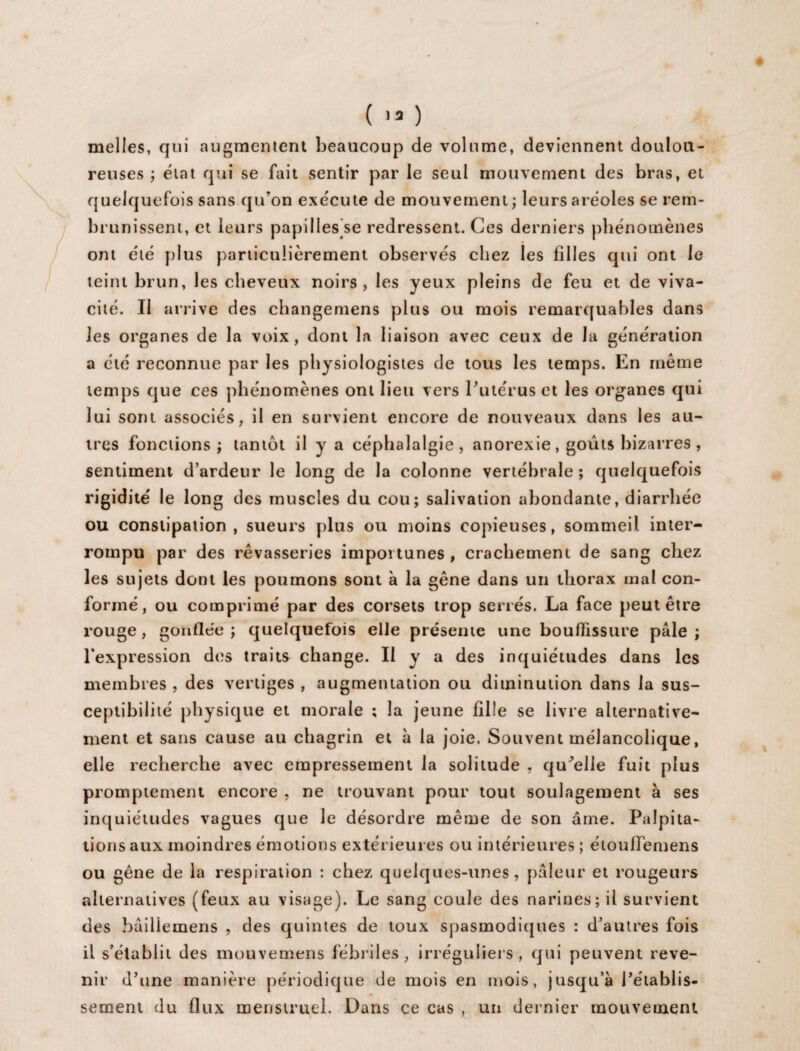 melles, qui augmentent beaucoup de volume, deviennent doulou¬ reuses ; état qui se fait sentir par le seul mouvement des bras, et quelquefois sans qu’on exécute de mouvement ; leurs aréoles se rem¬ brunissent, et leurs papilles se redressent. Ces derniers phénomènes ont été plus particulièrement observés chez les filles qui ont le teint brun, les cheveux noirs, les yeux pleins de feu et de viva¬ cité. Il arrive des changemens plus ou mois remarquables dans les organes de la voix, dont la liaison avec ceux de la génération a été reconnue par les physiologistes de tous les temps. En même temps que ces phénomènes ont lieu vers Putérus et les organes qui lui sont associés, il en survient encore de nouveaux dans les au¬ tres fonctions; tantôt il y a céphalalgie , anorexie, goûts bizarres , sentiment d’ardeur le long de la colonne vertébrale ; quelquefois rigidité le long des muscles du cou; salivation abondante, diarrhée ou constipation, sueurs plus ou moins copieuses, sommeil inter¬ rompu par des rêvasseries importunes, crachement de sang chez les sujets dont les poumons sont à la gêne dans un thorax mal con¬ formé, ou comprimé par des corsets trop serrés. La face peut être rouge, gonflée ; quelquefois elle présente une bouffissure pâle ; l'expression des traits change. Il y a des inquiétudes dans les membres , des vertiges , augmentation ou diminution dans la sus¬ ceptibilité physique et morale ; la jeune fille se livre alternative¬ ment et sans cause au chagrin et à la joie. Souvent mélancolique, elle recherche avec empressement la solitude , quelle fuit plus promptement encore , ne trouvant pour tout soulagement à ses inquiétudes vagues que le désordre même de son âme. Palpita¬ tions aux moindres émotions extérieures ou intérieures ; étoulfemens ou gêne de la respiration : chez quelques-unes, pâleur et rougeurs alternatives (feux au visage). Le sang coule des narines; il survient des bâiliemens , des quintes de toux spasmodiques : d’autres fois il s’établit des mouvemens fébriles , irréguliers , qui peuvent reve¬ nir d’une manière périodique de mois en mois, jusqu’à l’établis¬ sement du flux menstruel. Dans ce cas , un dernier mouvement