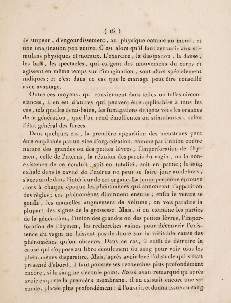 ( ) de stupeur , d’engourdissement, au physique comme au moral, et une imagination peu active. C’est alors qu’il faut recourir aux sti— mulans physiques et moraux. L’exercice , la dissipation , la danse , les bail , les spectacles , qui exigent des mouvemens du corps et agissent en même temps sur l’imagination , sont alors spécialement indiqués; et c’est dans ce cas que le mariage peut être conseillé avec avantage. Outre ces moyens, qui conviennent dans telles ou telles circon¬ stances , il en est d’autres qui peuvent être applicables a tous les cas , tels que les demi-bains, les fumigations dirigées vers les organes de la génération , que l’on rend émollientes ou stimulantes , selon l’état général des forces. Dans quelques cas , la première apparition des menstrues peut être empêchée par un vice d’organisation, comme par l’union contre nature des grandes ou des petites lèvres , l’imperforation de l’hy¬ men , celle de l’utérus , la réunion des parois du vagin , ou la non- existence de ce conduit, soit en totalité, soit en partie; le sang exhalé dans la cavité de l’utérus ne peut se faire jour au-dehors , s’accumule dans l’intérieur de cet organe. La jeune personne éprouve alors à chaque époque les phénomènes qui annoncent l’apparition des règles ; ces phénomènes diminuent ensuite ; enfin le ventre se gonfle , les mamelles augmentent de volume ; on voit paraître la plupart des signes de la grossesse. Mais, si on examine les parties de la génération , l’union des grandes ou des petites lèvres, l’imper¬ foration de l’hymen, les recherches vaines pour découvrir l’exis¬ tence du vagin ne laissent pas de doute sur la véritable cause des phénomènes qu’on observe. Dans ce cas, il suffit de détruire la cause qui s’oppose au libre écoulement du sang pour voir tous les phénomènes disparaître. Mais, après avoir levé l’obstacle qui s’était présenté d’abord, il faut pousser ses recherches plus profondément encore , si le sang ne s’écoule point. Piuis/i avait remarqué qu’a près avoir emporté la première membrane, il en existait encore une se¬ conde, placée plus profondément ; il l’ouvrit, et donna issue au sang