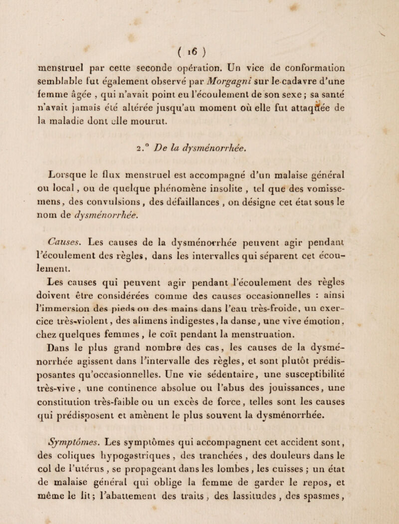 s. ( ><5 ) menstruel par cette seconde opération. Un vice de conformation semblable fut également observé par Morgagni sur le cadavre d'une femme âgée , qui n’avait point eu l’écoulement de son sexe ; sa santé n’avait jamais été altérée jusqu’au moment où elle fut attaquée de la maladie dont elle mourut. 2.0 De la dysménorrhée. Lorsque le flux menstruel est accompagné d’un malaise général ou local, ou de quelque phénomène insolite , tel que des vomisse- mens, des convulsions , des défaillances , on désigne cet état sous le nom de dysménorrhée. Causes. Les causes de la dysménorrhée peuvent agir pendant l'écoulement des règles, dans les intervalles qui séparent cet écou¬ lement. Les causes qui peuvent agir pendant l’écoulement des règles doivent être considérées comme des causes occasionnelles : ainsi l’immersion des pieds on des mains dans l’eau très-froide, un exer¬ cice très-violent, des alimens indigestes, la danse, une vive émotion, chez quelques femmes, le coït pendant la menstruation. Dans le plus grand nombre des cas, les causes de la dysmé¬ norrhée agissent dans l'intervalle des règles, et sont plutôt prédis¬ posantes qu’occasionnelles. Une vie sédentaire, une susceptibilité très-vive, une continence absolue ou l’abus des jouissances, une constitution très-faible ou un excès de force, telles sont les causes qui prédisposent et amènent le plus souvent la dysménorrhée. Symptômes. Les symptômes qui accompagnent cet accident sont, des coliques hypogastriques , des tranchées , des douleurs dans le col de l’utérus , se propageant dans les lombes , les cuisses ; un état de malaise général qui oblige la femme de garder le repos, et même le lit; rabattement des traits, des lassitudes, des spasmes,