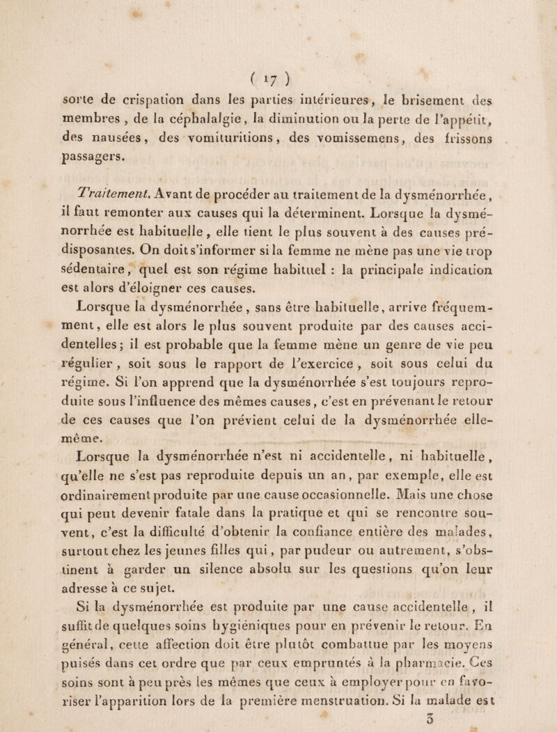 sorte de crispation dans les parties intérieures, le brisement des membres , de ia ce'phalalgie, la diminution ou 3a perte de l'appétit, des nausées, des vomituritions, des vomissemens, des frissons passagers. Traitement, Avant de procéder au traitement de la dysménorrhée » il faut remonter aux causes qui la déterminent. Lorsque la dysmé¬ norrhée est habituelle, elle tient le plus souvent à des causes pré¬ disposantes. On doit s’informer si la femme ne mène pas une vie trop sédentaire, quel est son régime habituel : la principale indication est alors d’éîoffiner ces causes. Lorsque la dysménorrhée, sans être habituelle, arrive fréquem¬ ment, elle est alors le plus souvent produite par des causes acci¬ dentelles; il est probable que la femme mène un genre de vie peu régulier , soit sous le rapport de l’exercice , soit sous celui du régime. Si l’on apprend que la dysménorrhée s’est toujours repro¬ duite sous l’influence des mêmes causes, c’est en prévenant le retour de ces causes que l’on prévient celui de la dysménorrhée elle- même. Lorsque la dysménorrhée n’est ni accidentelle, ni habituelle , qu’elle ne s’est pas reproduite depuis un an, par exemple, elle est ordinairement produite par une cause occasionnelle. Mais une chose qui peut devenir fatale dans la pratique et qui se rencontre sou¬ vent, c’est la difficulté d’obtenir la confiance entière des malades, surtout chez les jeunes filles qui, par pudeur ou autrement, s’obs¬ tinent à garder un silence absolu sur les questions qu’on leur adresse à ce sujet. Si la dysménorrhée est produite par une cause accidentelle , il suffit de quelques soins hygiéniques pour en prévenir le retour. En général, cette affection doit être plu têt combattue par les moyens puisés dans cet ordre que par ceux empruntés à la pharmacie. Ces soins sont à peu près les mêmes que ceux à employer pour en favo¬ riser l’apparition lors de la première menstruation. Si la malade est nr o