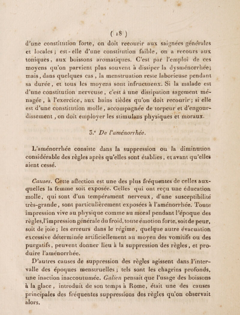 d’une constitution forte, on doit recourir aux saignées générales et locales; est-elle d'une constitution faible, on a recours aux ioniques, aux boissons aromatiques. C’est par l’emploi de ces moyens qu’on parvient plus souvent à dissiper la dysménorrhée; mais, dans quelques cas , la menstruation reste laborieuse pendant sa durée, et tous les moyens sont infructueux. Si la malade est d’une constitution nerveuse , c’est à une dissipation sagement mé¬ nagée , à l’exercice, aux bains tièdes qu’on doit recourir; si elle est d’une constitution molle, accompagnée de torpeur et d’engour¬ dissement , on doit employer les stimulans physiques et moraux. 3.° De Vaménorrhée. L’aménorrhée consiste dans la suppression ou la diminution considérable des règles après qu’elles sont établies , et avant qu’elles aient cessé. Causes. Cette affection est une des plus fréquentes de celles aux¬ quelles la femme soit exposée. Celles qui ont reçu une éducation molle, qui sont d’un tempérament nerveux, d’une susceptibilité très-grande, sont particulièrement exposées à l’aménorrhée. Toute impression vive au physique comme au moral pendant l’époque des règles,l’impression générale du froid, toute émotion forte, soitde peur, soit de joie; les erreurs dans le régime, quelque autre évacuation excessive déterminée artificiellement au moyen des vomitifs ou des purgatifs, peuvent donner lieu à la suppression des règles, et pro¬ duire l’aménorrhée. D’autres causes de suppression des règles agissent dans l’inter¬ valle des époques menstruelles ; tels sont les chagrins profonds, une inaction inaccoutumée. Galien pensait que l’usage des boissons à la glace, introduit de son temps à Rome, était une des causes principales des fréquentes suppressions des règles qu’on observait alors.