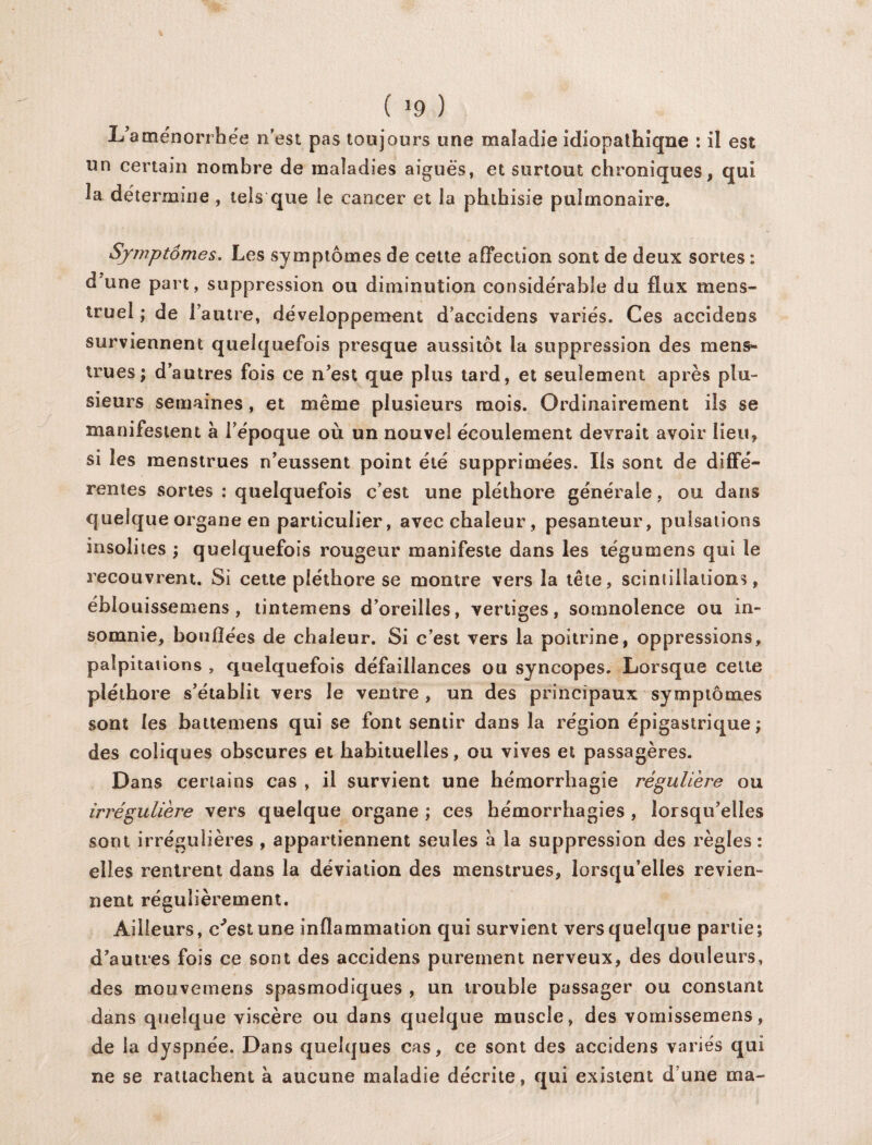 L’aménorrhée n’est pas toujours une maladie idiopathiqne : il est un certain nombre de maladies aiguës, et surtout chroniques, qui la détermine , tels que le cancer et la phthisie pulmonaire. Symptômes. Les symptômes de cette affection sont de deux sortes : d?une part, suppression ou diminution considérable du flux mens¬ truel ; de l’autre, développement d’accidens variés. Ces accidens surviennent quelquefois presque aussitôt la suppression des mens¬ trues; d’autres fois ce n’est que plus tard, et seulement après plu¬ sieurs semaines, et même plusieurs mois. Ordinairement ils se manifestent à l’époque où un nouvel écoulement devrait avoir lieu, si les menstrues n’eussent point été supprimées. Ils sont de diffé¬ rentes sortes : quelquefois c’est une pléthore générale, ou dans quelque organe en particulier, avec chaleur, pesanteur, pulsations insolites ; quelquefois rougeur manifeste dans les tégumens qui le recouvrent. Si cette pléthore se montre vers la tête, scintillations, éblouissemens , tintemens d’oreilles, vertiges, somnolence ou in¬ somnie, boudées de chaleur. Si c’est vers la poitrine, oppressions, palpitations , quelquefois défaillances ou syncopes. Lorsque celte pléthore s’établit vers le ventre , un des principaux symptômes sont les battemens qui se font sentir dans la région épigastrique ; des coliques obscures et habituelles, ou vives et passagères. Dans certains cas , il survient une hémorrhagie régulière ou irrégulière vers quelque organe ; ces hémorrhagies , lorsqu’elles sont irrégulières , appartiennent seules a la suppression des règles : elles rentrent dans la déviation des menstrues, lorsqu’elles revien¬ nent régulièrement. Ailleurs, c’estune inflammation qui survient vers quelque partie; d’autres fois ce sont des accidens purement nerveux, des douleurs, des moovemens spasmodiques , un trouble passager ou constant dans quelque viscère ou dans quelque muscle, des vomissemens, de la dyspnée. Dans quelques cas, ce sont des accidens variés qui ne se rattachent à aucune maladie décrite, qui existent d’une ma-