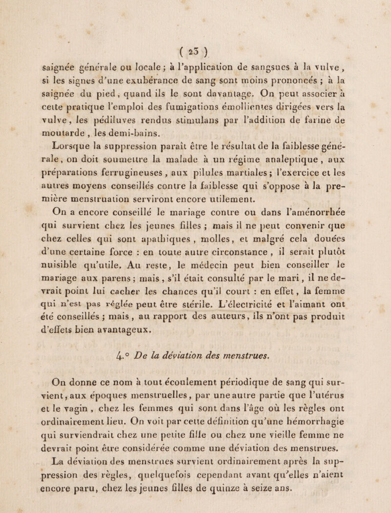 J ( 25 ) saignée générale ou locale; à l’application de sangsues à la vulve si les signes d'une exubérance de sang sont moins prononcés ; à la saignée du pied, quand iis le sont davantage. On peut associera cette pratique l'emploi des fumigations émollientes dirigées vers la vulve, les pédiluves rendus stimulans par l'addition de farine de moutarde , les demi-bains. Lorsque la suppression paraît être le résultat de la faiblesse géné¬ rale, on doit soumettre la malade à un régime analeptique, aux préparations ferrugineuses, aux pilules martiales; l'exercice et les autres moyens conseillés contre la faiblesse qui s’oppose à la pre¬ mière menstruation serviront encore utilement. On a encore conseillé le mariage contre ou dans l'aménorrhée qui survient chez les jeunes filles ; mais il ne peut convenir que chez celles qui sont apathiques, molles, et malgré cela douées d'une certaine force : en toute autre circonstance , il serait plutôt nuisible qu'utile. Au reste, le médecin peut bien conseiller le mariage aux parens ; mais, s’il était consulté par le mari, il ne de¬ vrait point lui cacher les chances qu’il court : en effet, la femme qui n’est pas réglée peut, être stérile. L’éleciricité et l’aimant ont été conseillés ; mais , au rapport des auteurs, ils n’ont pas produit d’effets bien avantageux. 4.° De la déviation des menstrues. On donne ce nom à tout écoulement périodique de sang qui sur¬ vient, aux époques menstruelles, par une autre partie que l'utérus et le vagin , chez les femmes qui sont dans l’âge où les règles ont ordinairement lieu. On voit par cette définition qu’une hémorrhagie qui surviendrait chez une petite fille ou chez une vieille femme ne devrait point être considérée comme une déviation des menstrues. La déviation des menstrues survient ordinairement après la sup¬ pression des règles, quelquefois cependant avant qu'elles n’aient encore paru, chez les jeunes filles de quinze à seize ans.
