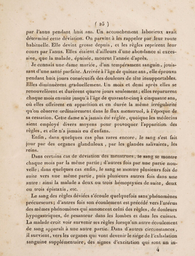 par l’anus pendant huit ans. Un accouchement laborieux avait déterminé cette déviation. On parvint à les rappeler par leur route habituelle. Elle devint grosse depuis , et les règles reprirent leur cours par i’anus. Elles étaient d’ailleurs d’une abondance si exces¬ sive, que la malade, épuisée, mourut l’année d’après. Je connais une dame mariée, d’un tempérament sanguin , jouis¬ sant d’une santé parfaite. Arrivée à l’âge de quinze ans , elle éprouva pendant huit jours consécutifs des douleurs de tête insupportables. Elles diminuèrent graduellement. Un mois et demi après elles se renouvelèrent et durèrent quatre jours seulement ; elles reparurent chaque mois ensuite jusqu’à l’âge de quarante-cinq à cinquante ans, où elles offrirent en apparition et en durée la même irrégularité qu’on observe ordinairement dans le flux menstruel, à l’époque de sa cessation. Cette dame n’a jamais été réglée , quoique les médecins aient employé divers moyens pour provoquer l’apparition des règles , et elle n’a jamais eu d’enfans. Enfin, dans quelques cas plus rares encore, le sang s’est fait jour par des organes glanduleux , par les glandes salivaires, les reins. Dans certains cas de déviation des menstrues , ie sang se montre chaque mois par la même partie ; d’autres fois par une partie nou¬ velle ; dans quelques cas enfin, le sang se montre plusieurs fois de suite vers une même partie, puis plusieurs autres fois dans une autre : ainsi la malade a deux ou trois hémoptysies de suite, deux ou trois épistaxis, etc. Le sang des règles déviées s’écoule quelquefois sans phénomènes précurseurs; d’autres fois son écoulement est précédé vers l’utérus des mêmes phénomènes qui annoncent celui des règles , de douleurs hypogastriques, de pesanteur dans les lombes et dans les cuisses. La malade croit voir survenir ses règles lorsqu’un autre écoulement de sang apparaît à une autre partie. Dans d’autres circonstances, il survient, vers les organes qui vont devenir le siège de Eexhalation sanguine supplémentaire, des signes d’excitation qui sont un in~ f 4