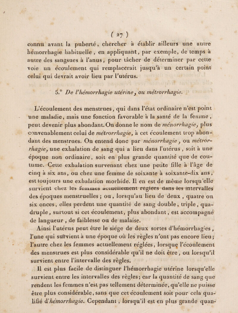 connu avant la puberté , chercher à établir ailleurs une autre hémorrhagie habituelle, en appliquant, par exemple, de temps à autre des sangsues à l'anus, pour tâcher de déterminer par celte voie un écoulement qui remplacerait jusqu’à un certain point celui qui devrait avoir lieu par l’utérus. 5.° De l’hémorrhagie utérine, ou métrorrhagie. \ • A f’ /' j L’écoulement des menstrues, qui dans l’état ordinaire n’est point une maladie, mais une fonction favorable à la santé de la femme, peut devenir plus abondant. On donne le nom de ménorrhagie, plus convenablement celui de métrorrhagie, à cet écoulement trop abon¬ dant des menstrues. On entend donc par ménorrhagie , ou métror¬ rhagie, une exhalation de sang qui a lieu dans l’utérus , soit à une époque non ordinaire, soit en plus grande quantité que de cou¬ tume. Cette exhalation survenant chez une petite fille à l’âge de cinq à six ans, ou chez une femme de soixante à soixante-dix ans, est toujours une exhalation morbide. Il en est de même lorsqu’elle survient chez les femmes actuellement réglées dans les intervalles des époques menstruelles ; ou, lorsqu’au lieu de deux , quatre ou six onces, elles perdent une quantité de sang double, triple, qua¬ druple, surtout si cet écoulement, plus abondant, est accompagné de langueur , de faiblesse ou de malaise. Ainsi l’utérus peut être le siège de deux sortes d’hémorrhagies , l’une qui survient à une époque où les règles n’ont pas encore lieu; l’autre chez les femmes actuellement réglées, lorsque l’écoulement des menstrues est plus considérable qu’il ne doit être, ou lorsqu’il survient entre l’intervalle des règles. Il est plus facile de distinguer l’hémorrhagie utérine lorsqu’elle survient entre les intervalles des règles; car la quantité de sang que rendent les femmes n’est pas tellement déterminée, qu’elle ne puisse être plus considérable, sans que cet écoulement soit pour cela qua¬ lifié à'hémorrhagie. Cependant , lorsqu’il est en plus grande quan-
