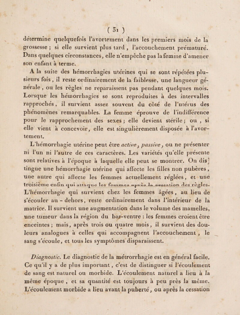 détermine quelquefois l’avortement dans les premiers mois de la grossesse; si elle survient plus tard , raccouchement prématuré. Dans quelques circonstances, elle n’empêche pas la femme d’amener son enfant à terme. À la suite des hémorrhagies utérines qui se sont répétées plu¬ sieurs fois , il reste ordinairement de la faiblesse, une langueur gé¬ nérale , ou les règles ne reparaissent pas pendant quelques mois. Lorsque les hémorrhagies se sont reproduites à des intervalles rapprochés, il survient assez souvent du côté de l’utérus des phénomènes remarquables. La femme éprouve de l’indifFérence pour le rapprochement des sexes ; elle devient stérile ; ou , si elle vient à concevoir, elle est singulièrement disposée a l’avor¬ tement. L’hémorrhagie utérine peut être active. passive} ou ne présenter ni l’un ni l’autre de ces caractères. Les variétés qu’elle présente sont relatives à l’époque à laquelle elle peut se montrer. On dis ] tingue une hémorrhagie utérine qui affecte les filles non pubères , une autre qui affecte les femmes actuellement réglées, et une troisième enfin c^ui atta L’hémorrhagie qui survient chez les femmes âgées , au lieu de s’écouler au-dehors, reste ordinairement dans l’intérieur de la matrice. Il survient une augmentation dans le volume des mamelles, une tumeur dans la région du bas-ventre : les femmes croient être enceintes ; mais, après trois ou quatre mois, il survient des dou¬ leurs analogues à celles qui accompagnent l’accouchement , le sang s’écoule, et tous les symptômes disparaissent. Diagnostic. Le diagnostic de la métrorrhagie est en général facile. Ce qu’il y a de plus important , c’est de distinguer si l’écoulement de sang est naturel ou morbide. L’écoulement naturel a lieu à la même époque , et sa quantité est toujours à peu près la même. L’écoulement morbide a lieu avant la puberté, ou après la cessation ue les temmca w la ceecation des TG ègîes.