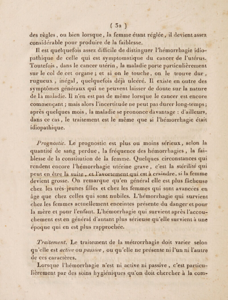 des règles, ou bien lorsque, la femme étant réglée, il devient assez considérable pour produire de la faiblesse. Il est quelquefois assez difficile de distinguer l'hémorrhagie idio¬ pathique de celle qui est symptomatique du cancer de l’utérus. Toutefois , dans le cancer utérin , la maladie porte particulièrement sur le col de cet organe ; et si on le touche, on le trouve dur , rugueux , inégal, quelquefois déjà ulcéré. Il existe en outre des symptômes généraux qui ne peuvent laisser de doute sur la nature de la maladie. Il n’en est pas de même lorsque le cancer est encore commençant ; mais alors l’incertitude ne peut pas durer long-temps ; après quelques mois, la maladie se prononce davantage : d’ailleurs, dans ce cas , le traitement est le même que si l’hémorrhagie était idiopathique. Prognostic. Le prognostic est plus ou moins sérieux, selon la quantité de sang perdue , la fréquence des hémorrhagies , la fai¬ blesse de la constitution de la femme. Quelques circonstances qui rendent encore l’hémorrhagie utérine grave , c’est la stérilité qui peut en être la suite , et l’avortement qui est à craindre, si la femme devient grosse. On remarque qu’en général elle est plus fâcheuse chez les très-jeunes filles et chez les femmes qui sont avancées en âge que chez celles qui sont nubiles. L’hémorrhagie qui survient chez les femmes actuellement enceintes présente du danger et pour la mère et pour l’enfant. L’hémorrhagie qui survient après l’accou¬ chement est en général d’autant plus sérieuse qu’elle survient à une époque qui en est plus rapprochée. Traitement. Le traitement de la métrorrhagie doit varier selon qu’elle est active ou passive , ou qu'elle ne présente ni l’un ni l’autre de ces caractères. Lorsque l’hémorrhagie n’est ni active ni passive , c’est particu¬ lièrement par des soins hygiéniques qu’on doit chercher à la com-