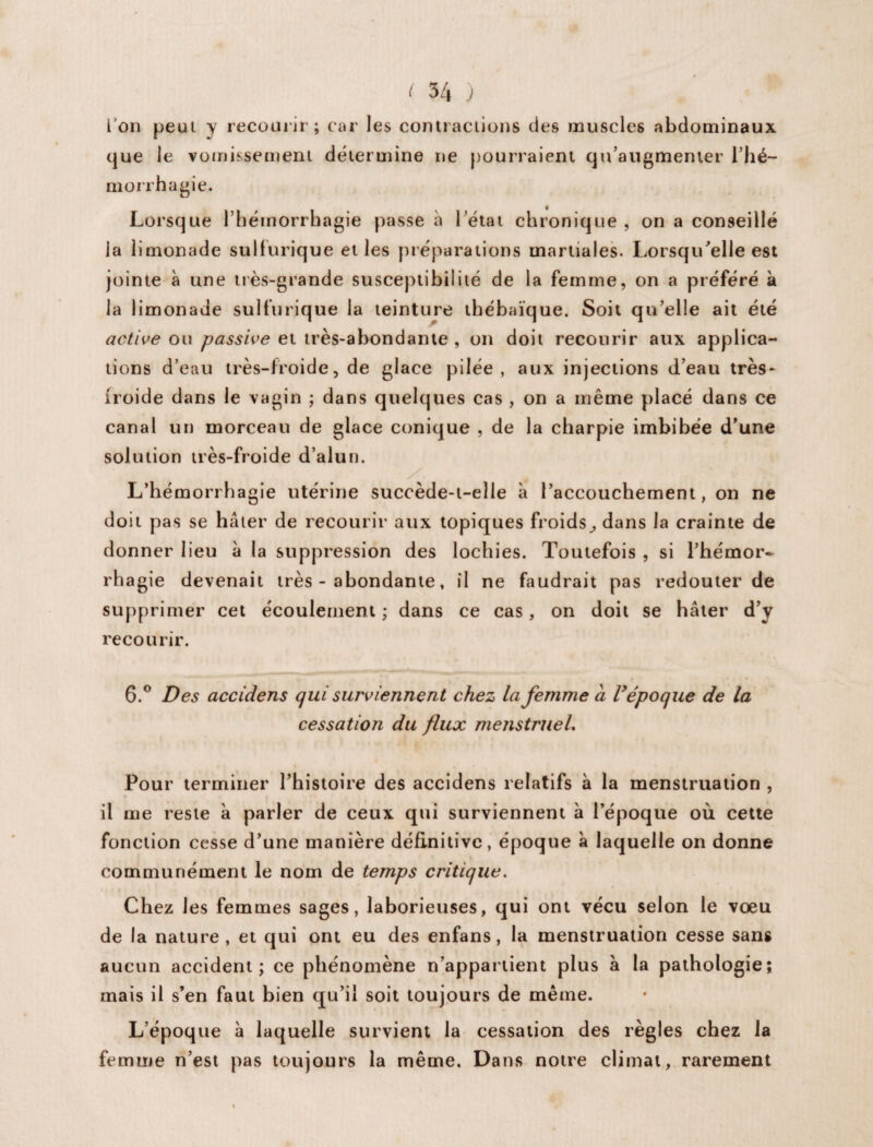 ion peut y recourir; car les contractions des muscles abdominaux que le vomissement détermine ne pourraient qu’augmenter l’hé¬ morrhagie. Lorsque l’hémorrhagie passe à l’état chronique, on a conseillé la limonade sulfurique et les préparations martiales. Lorsqu’elle est jointe à une très-grande susceptibilité de la femme, on a préféré à la limonade sulfurique la teinture thébaïque. Soit qu’elle ait été active ou passive et très-abondante , on doit recourir aux applica¬ tions d’eau très-froide, de glace pilée, aux injections d’eau très- troide dans le vagin ; dans quelques cas , on a même placé dans ce canal un morceau de glace conique , de la charpie imbibée d’une solution très-froide d’alun. L’hémorrhagie utérine succède-t-elle à l’accouchement, on ne doit pas se hâter de recourir aux topiques froids, dans la crainte de donner lieu à la suppression des lochies. Toutefois , si l’hémor¬ rhagie devenait très - abondante, il ne faudrait pas redouter de supprimer cet écoulement ; dans ce cas, on doit se hâter d’y recourir. 6.° Des accidens qui surviennent chez la femme à V époque de la cessation du flux menstruel. Pour terminer l’histoire des accidens relatifs à la menstruation , il me reste à parler de ceux qui surviennent à l’époque où cette fonction cesse d’une manière définitive, époque à laquelle on donne communément le nom de temps critique. Chez les femmes sages, laborieuses, qui ont vécu selon le vœu de la nature, et qui ont eu des enfans, la menstruation cesse sans aucun accident; ce phénomène n’appartient plus à la pathologie; mais il s’en faut bien qu’il soit toujours de même. L’époque à laquelle survient la cessation des règles chez la femme n’est pas toujours la même. Dans notre climat, rarement