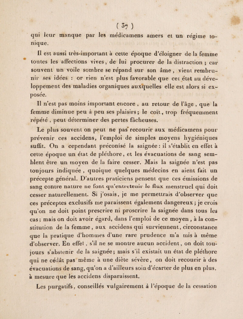 ( ->7 ) qui leur manque par les médicamens amers et un régime to- nique. li est aussi très-important à cette époque d’éloigner de la femme toutes les affections vives, de lui procurer de la distraction ; car souvent un voile sombre se répand sur son âme, vient rembru¬ nir ses idées : or rien n’est plus favorable que cet état au déve¬ loppement des maladies organiques auxquelles elle est alors si ex¬ posée. Il n’est pas moins important encore , au retour de l’âge , que la femme diminue peu à peu ses plaisirs; le coït, trop fréquemment répété , peut déterminer des pertes fâcheuses. Le plus souvent on peut ne pas recourir aux médicamens pour prévenir ces accidens, l’emploi de simples moyens hygiéniques suffit. On a cependant préconisé la saignée : il s’établit en effet à cette époque un état de pléthore, et les évacuations de sang sem¬ blent être un moyen de la faire cesser. Mais la saignée n’est pas toujours indiquée , quoique quelques médecins en aient fait un précepte général. D’autres praticiens pensent que ces émissions de sang contre nature ne font qu’entretenii le flux menstruel qui doit cesser naturellement. Si j’osais, je me permettrais d’observer que ces préceptes exclusifs me paraissent également dangereux; je crois qu’on ne doit point prescrire ni proscrire la saignée dans tous les cas ; mais on doit avoir égard, dans l’emploi de ce moyen, à la con¬ stitution de la femme, aux accidens qui surviennent, circonstance que la pratique d’hommes d’une rare prudence m’a mis â même d’observer. En effet , s’il ne se montre aucun accident, on doit tou¬ jours s’abstenir de la saignée; mais s’il existait un état de pléthore qui ne cédât pas même à une diète sévère, on doit recourir à des évacuations de sang, qu’on a d’ailleurs soin d’écarter de plus en plus, à mesure que les accidens disparaissent. Les purgatifs, conseillés vulgairement à l’époque de la cessation