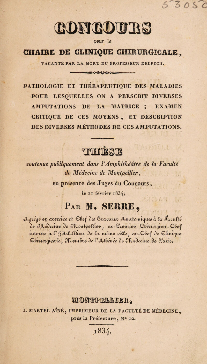 CHAIRE DE CLINIQUE CHIRURGICALE, YACANTE PAR LA MORT DU PROCESSEUR DELPECII. PATHOLOGIE ET THERAPEUTIQUE DES MALADIES POUR LESQUELLES ON A PRESCRIT DIYERSES AMPUTATIONS DE LA MATRICE ; EXAMEN CRITIQUE DE CES MOYENS , ET DESCRIPTION DES DIVERSES MÉTHODES DE CES AMPUTATIONS. soutenue publiquement dans VAmphithéâtre de la Faculté de Médecine de Montpellier, en présence des Juges du Concours , le 21 février i834; P ao if ni? J. MARTEL AÎNÉ, IMPRIMEUR DE LA FACULTÉ DE MÉDECINE, près la Préfecture, N° 10. I