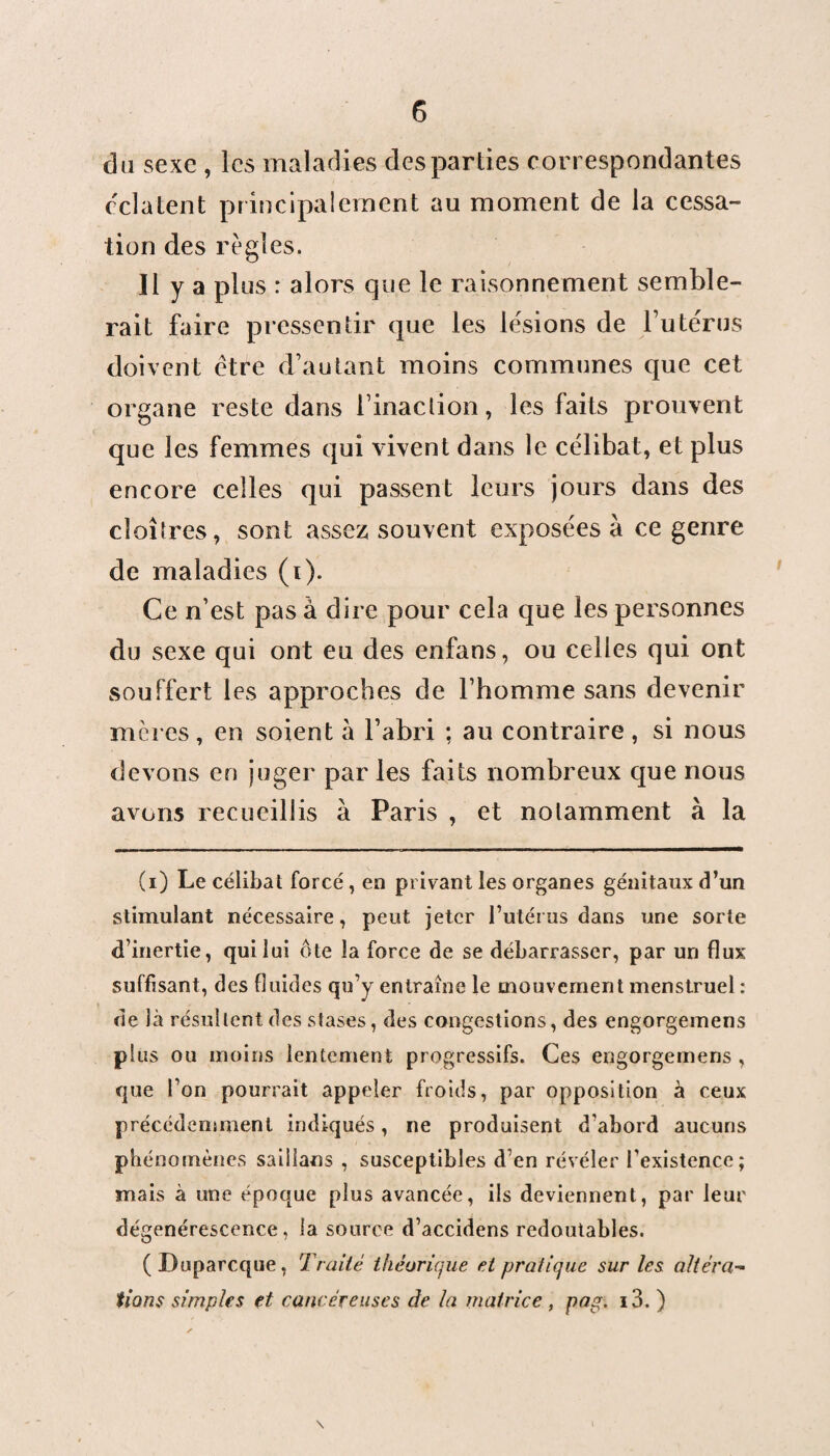 du sexe , les maladies des parties correspondantes celaient principalement au moment de la cessa¬ tion des règles. Il y a plus : alors que le raisonnement semble¬ rait faire pressentir que les lésions de l’utérus doivent être d’autant moins communes que cet organe reste dans l’inaction, les faits prouvent que les femmes qui vivent dans le célibat, et plus encore celles qui passent leurs jours dans des cloîtres, sont assez; souvent exposées à ce genre de maladies (i). Ce n’est pas à dire pour cela que les personnes du sexe qui ont eu des enfans, ou celles qui ont souffert les approches de l’homme sans devenir mères, en soient à l’abri ; au contraire, si nous devons en juger par les faits nombreux que nous avons recueillis à Paris , et notamment à la (i) Le célibat forcé , en privant les organes génitaux d’un stimulant nécessaire, peut jeter l’utérus dans une sorte d’inertie, qui lui ôte la force de se débarrasser, par un flux suffisant, des fluides qu’y entraîne le mouvement menstruel : de là résultent des stases, des congestions, des engorgemens plus ou moins lentement progressifs. Ces engorgemens , que l’on pourrait appeler froids, par opposition à ceux précédemment indiqués, ne produisent d’abord aucuns phénomènes saillans , susceptibles d’en révéler l’existence; mais à une époque plus avancée, ils deviennent, par leur dégénérescence, la source d’accidens redoutables. (Duparcque, Traité théorique et pratique sur les altéra¬ tions simples et cancéreuses de la mairiee , pag. i3. )